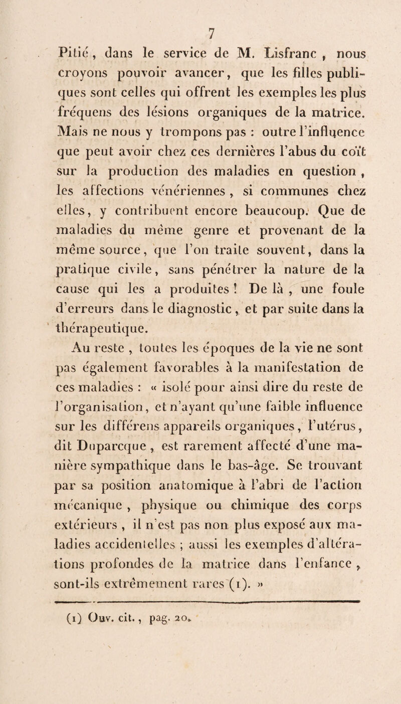Pitié , dans le service de M. Lisfranc , nous croyons pouvoir avancer, que les filles publi¬ ques sont celles qui offrent les exemples les plus fréquens des lésions organiques de la matrice. Mais ne nous y trompons pas : outre l’influence que peut avoir chez ces dernières l’abus du coït sur la production des maladies en question f les af fections vénériennes ,. si communes chez elles, y contribuent encore beaucoup: Que de maladies du même genre et provenant de la même source, que l’on traite souvent, dans la pratique civile, sans pénétrer la nature de la cause qui les a produites ! De là , une foule d’erreurs dans le diagnostic , et par suite dans la thérapeutique. Au reste , toutes les époques de la vie ne sont pas également favorables à la manifestation de ces maladies : « isolé pour ainsi dire du reste de l’organisation, et n’ayant qu’une faible influence sur les différens appareils organiques , l’utérus, dit Duparcque , est rarement affecté d’une ma¬ nière sympathique dans le bas-âge. Se trouvant par sa position anatomique à l’abri de l’action mécanique , physique ou chimique des corps extérieurs , il n’est pas non plus exposé aux ma¬ ladies accidentelles ; aussi les exemples d’altéra¬ tions profondes de la matrice dans l’enfance , sont-ils extrêmement rares (i). » (i) Ouv. cit., pag. 20»