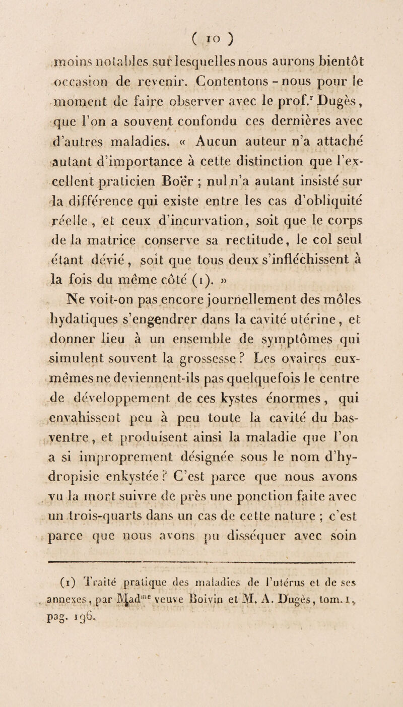 ( «O ) moins notables sur lesquelles nous aurons bientôt occasion de revenir. Contentons - nous pour le moment de faire observer avec le prof/Dugès, que Ton a souvent confondu ces dernières avec d’autres maladies. « Aucun auteur n’a attache autant d’importance à cette distinction que l’ex¬ cellent praticien Boër ; nul n’a autant insisté sur la différence qui existe entre les cas d’obliquité réelle , et ceux d’incurvation, soit que le corps delà matrice conserve sa rectitude, le col seul étant dévié , soit que tous deux s’infléchissent à la fois du meme côté (i). » Ne voit-on pas encore journellement des môles hydatiques s’engendrer dans la cavité utérine, et donner lieu à un ensemble de symptômes qui simulent souvent la grossesse ? Les ovaires eux- mèmesne deviennent-ils pas quelquefois le centre de développement de ces kystes énormes, qui envahissent peu à peu toute la cavité du bas- ventre , et produisent ainsi la maladie que l’on a si improprement désignée sous le nom d’hy- dropisie enkystée iJ G est parce que nous avons vu la mort suivre de près une ponction faite avec un trois-quarts dans un cas de cette nature ; c’est parce que nous avons pu disséquer avec soin (i) Traité pratique des maladies de futérus et de ses annexes, par f\jad,ne veuve Boivin et M. A. Dugès, tom.I* pag. 196.