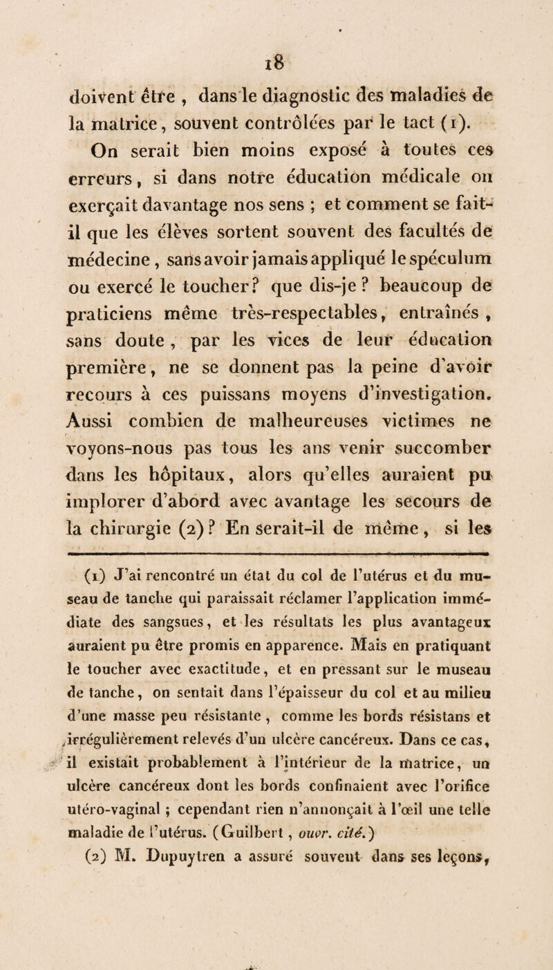 doivent être , dans le diagnostic des maladies de la matrice, souvent contrôlées par le tact (i). On serait bien moins exposé à toutes ces erreurs, si dans notre éducation médicale on exerçait davantage nos sens ; et comment se fait- il que les élèves sortent souvent des facultés de médecine, sans avoir jamais appliqué le spéculum ou exercé le toucher? que dis-je? beaucoup de praticiens même très-respectables, entraînés , sans doute, par les vices de leur éducation première , ne se donnent pas la peine d’avoir recours à ces puissans moyens d’investigation. Aussi combien de malheureuses victimes ne voyons-nous pas tous les ans venir succomber dans les hôpitaux, alors qu’elles auraient pu implorer d’abord avec avantage les secours de la chirurgie (2)? En serait-il de même, si les ■ ‘ « ' X - ‘ * ’ • v . , (1) J’ai rencontré un état du col de l’utérus et du mu¬ seau de tanche qui paraissait réclamer l’application immé¬ diate des sangsues, et les résultats les plus avantageux auraient pu être promis en apparence. Mais en pratiquant le toucher avec exactitude, et en pressant sur le museau de tanche, on sentait dans l’épaisseur du col et au milieu d’une masse peu résistante , comme les bords résistans et ^irrégulièrement relevés d’un ulcère cancéreux. Dans ce cas, il existait probablement à l’intérieur de la matrice, un ulcère cancéreux dont les bords confinaient avec l’orifice utéro-vaginal ; cependant rien n’annonçait à l’œil une telle maladie de futérus. (Guilbert, ouer. cité.)