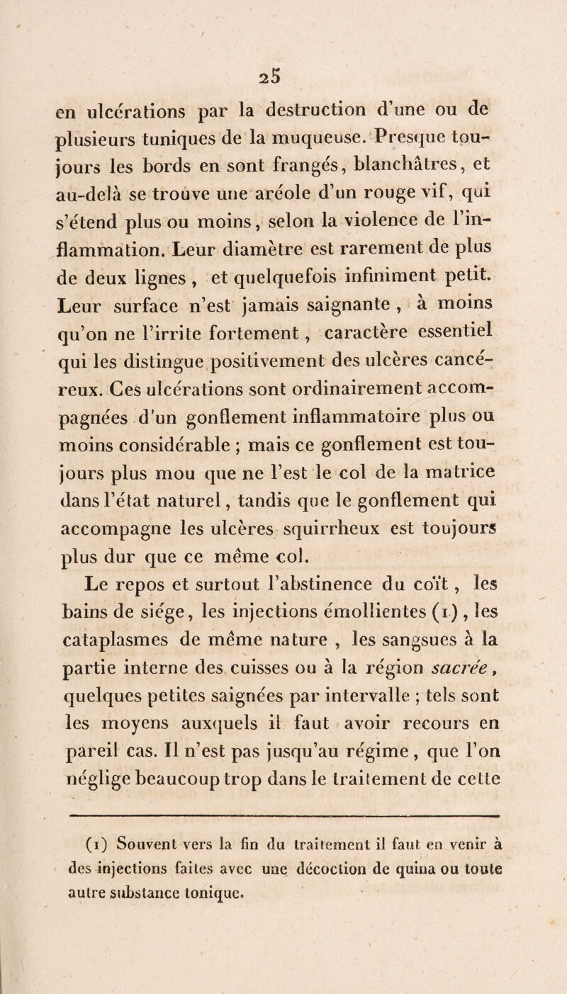 en ulcérations par la destruction d’une ou de plusieurs tuniques de la muqueuse. Presque tou¬ jours les bords en sont frangés, blanchâtres, et au-delà se trouve une aréole d’un rouge vif, qui s’étend plus ou moins, selon la violence de l’in¬ flammation. Leur diamètre est rarement de plus de deux lignes , et quelquefois infiniment petit. Leur surface n’est jamais saignante , a moins qu’on ne l’irrite fortement, caractère essentiel qui les distingue positivement des ulcères cancé¬ reux. Ces ulcérations sont ordinairement accom¬ pagnées d'un gonflement inflammatoire plus ou moins considérable ; mais ce gonflement est tou¬ jours plus mou que ne l’est le col de la matrice dans l’état naturel, tandis que le gonflement qui accompagne les ulcères squirrheux est toujours plus dur que ce même col. Le repos et surtout l’abstinence du coït, les bains de siège, les injections émollientes (i) , les cataplasmes de même nature , les sangsues à la partie interne des cuisses ou à la région sacrée, quelques petites saignées par intervalle ; tels sont les moyens auxquels il faut avoir recours en pareil cas. Il n’est pas jusqu’au régime , que l’on néglige beaucoup trop dans le traitement de cette (i) Souvent vers la fin du traitement il faut en venir à des injections faites avec une décoction de quina ou toute autre substance tonique.