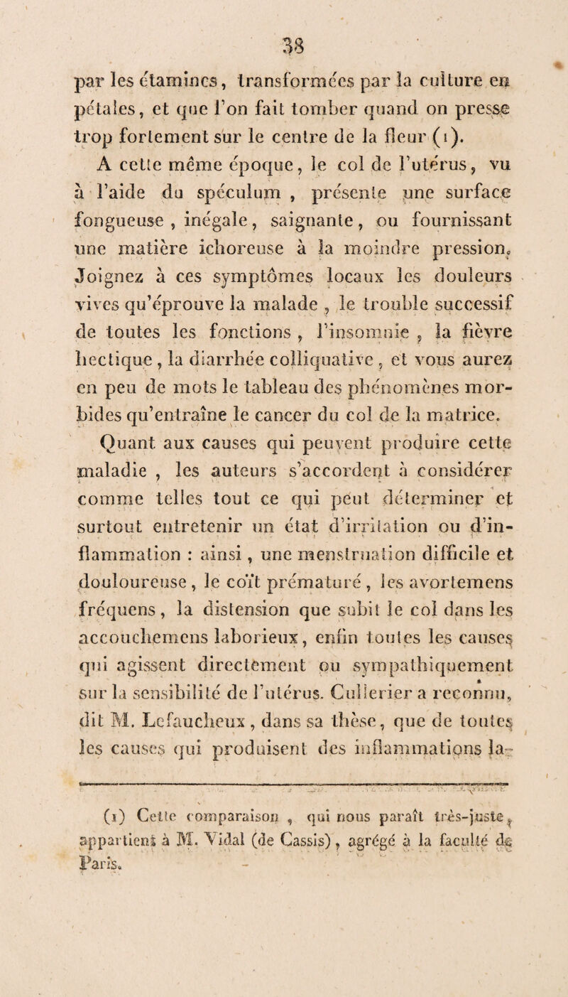 par les étamines, transformées par la culture en pétales, et que I on fait tomber quand on presse trop fortement sur le centre de la fleur (i). A cette même époque, le col de l’utérus, vu a l’aide du spéculum , présente une surface fongueuse , inégale, saignante, ou fournissant une matière ichoreuse à la moindre pression. Joignez à ces symptômes locaux les douleurs vives qu’éprouve la malade , le trouble successif de toutes les fonctions , l'insomnie , la fièvre bec tique , la diarrhée colliquative , et vous aurez en peu de mots le tableau des phénomènes mor¬ bides qu’entraîne le cancer du col de la matrice. Quant aux causes qui peuyent produire cette maladie , les auteurs s’accordent à considérer k ' comme telles tout ce qui peut déterminer et surtout entretenir un état d’irritation ou d’in- flammation : ainsi, une menstruation difficile et douloureuse, le coït prématuré, les avortemens fréquens , la distension que subit le col dans les accoucliemens laborieux, enfin toutes les causes qui agissent directement ou sympathiquement sur la sensibilité de l’utérus. Cullerier a reconnu, dit M. Lefaucheux , dans sa thèse, que de toutes les causes qui produisent des inflammations la .•i m. (i) Celte eomparaisoii , qui nous paraît très-juste v appartient à M. Aidai (de Cassis), agrégé à la faculté de ans.