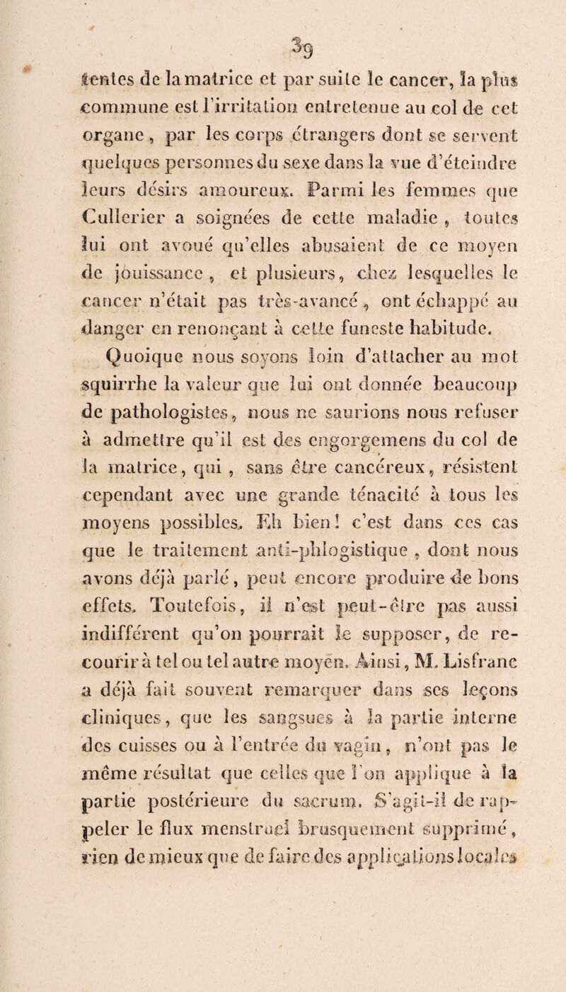 tait es de la matrice et par suite le cancer, la plus commune est l’irritation entretenue au col de cet organe , par les corps étrangers dont se servent quelques personnes du sexe dans la vue d’éteindre leurs désirs amoureux. Parmi les femmes que Cullerier a soignées de cette maladie , toutes lui ont avoué qu’elles abusaient de ce moyen de jouissance , et plusieurs, chez lesquelles le cancer n’était pas très-avancé , ont échappé au danger en renonçant à cette funeste habitude. Quoique nous soyons loin d’attacher au mot squirrhe la valeur que lui ont donnée beaucoup de pathologistes, nous ne saurions nous refuser a admettre qu’il est des engorgemens du col de > la matrice , qui , sans être cancéreux, résistent cependant avec une grande ténacité à tous les moyens possibles,. Eh bien î c’est dans ces cas que le traitement anti-phlogistique , dont nous avons déjà parlé, peut encore produire de bons effets. Toutefois, il n’est peut-être pas aussi indifférent qu’on pourrait le supposer, de re¬ courir à tel ou tel autre moyen. Ainsi, M, Lis franc a déjà fait souvent remarquer dans ses leçons cliniques, que les sangsues à la partie interne des cuisses ou à l’entrée du vagin, n’ont pas le même résultat que celles que I on applique à îa partie postérieure du sacrum. S'agit-il de rap¬ peler le flux menstruel brusquement supprimé, rien de mieux que de faire des appliquions locales