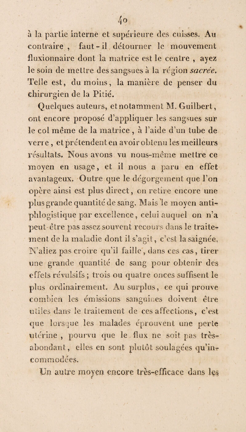 a la partie interne et supérieure des cuisses. Au contraire , faut-il détourner le mouvement fluxionnairc dont la matrice est le centre , ayez le soin de mettre des sangsues à la région sacrée. Telle est, du moins, la manière de penser du chirurgien de la Pitié. Quelques auteurs, et notamment M. Guilbert, ont encore proposé d’appliquer les sangsues sur le col même de la matrice , à l aide d’un tube de verre , et prétendent en avoir obtenu les meilleurs résultats. Nous avons vu nous-même mettre ce moyen en usage, et il nous a paru en effet avantageux. Outre que le dégorgement que l’on opère ainsi est plus direct, on retire encore une plus grande quantité de sang. Mais le moyen anti¬ phlogistique par excellence, celui auquel on n’a peut- être pas assez souvent recours dans le traite¬ ment de la maladie dont il s’agit, c’est la saignée. N’allez pas croire qu’il faille , dans ces cas, tirer une grande quantité de sang pour obtenir des effets révulsifs ; trois ou quatre onces suffisent le plus ordinairement. Au surplus, ce qui prouve combien les émissions sanguines doivent être utiles dans le traitement de ces affections, c’est que lorsque les malades éprouvent une perte utérine , pourvu que le - flux ne soit pas très- abondant, elles en sont plutôt soulagées qu’in¬ commodées. Un autre moyen encore très-efficace dans
