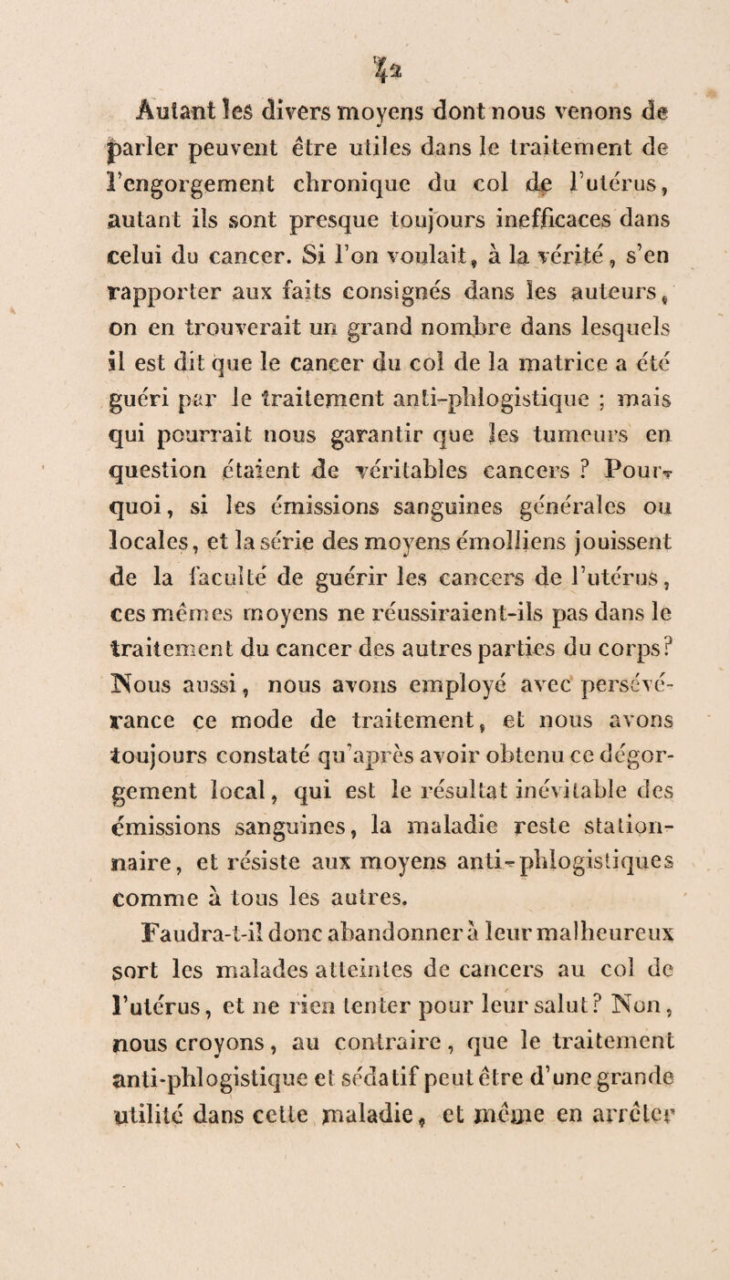 Autant les divers moyens dont nous venons de parler peuvent être utiles dans le traitement de rengorgeaient chronique du col de l’utérus, autant ils sont presque toujours inefficaces dans celui do cancer. Si l’on voulait, à la vérité, s’en rapporter aux faits consignés dans les auteurs, On en trouverait un grand nombre dans lesquels il est dit que le cancer du co! de la matrice a été guéri par le traitement antiphlogistique ; mais qui pourrait nous garantir que les tumeurs en question étaient de véritables cancers ? Pour* quoi, si les émissions sanguines générales ou locales, et la série des moyens émolfiens jouissent de la faculté de guérir les cancers de l’utérus, ces mêmes moyens ne réussiraient-ils pas dans le traitement du cancer des autres parties du corps? Nous aussi, nous avons employé avec persévé¬ rance ce mode de traitement, et nous avons toujours constaté qu’après avoir obtenu ce dégor¬ gement local, qui est le résultat inévitable des émissions sanguines, la maladie reste station¬ naire, et résiste aux moyens antiphlogistiques Comme à tous les autres. Faudra-t-il donc abandonnera leur malheureux sort les malades atteintes de cancers au col de l’utérus, et ne rien tenter pour leur salut? Non, nous croyons, au contraire, que le traitement anti-phlogistique et sédatif peut être d’une grande utilité dans cette maladie, et même en arrêter