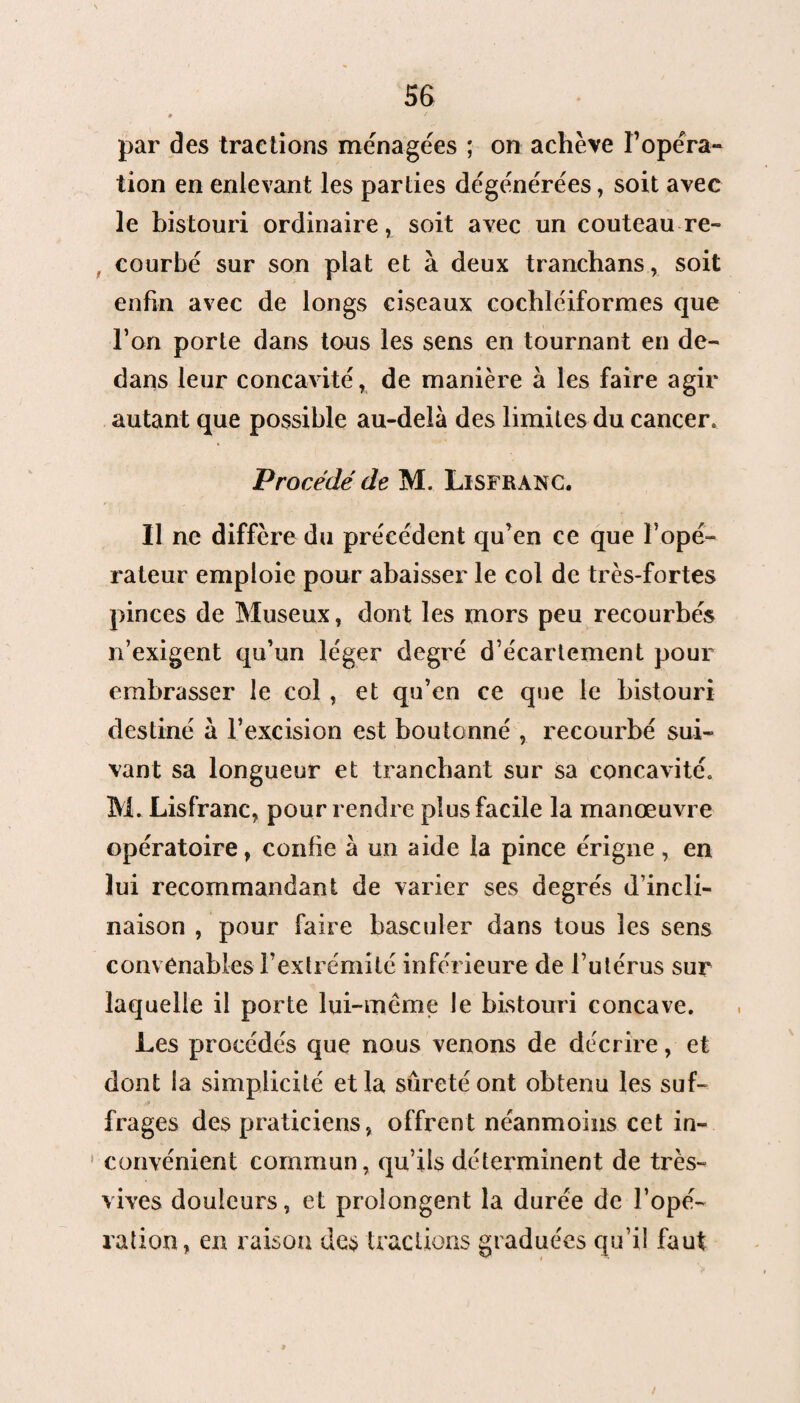 par des tractions ménagées ; on achève l’opéra¬ tion en enlevant les parties dégénérées, soit avec le bistouri ordinaire, soit avec un couteau re¬ courbé sur son plat et à deux trancbans, soit enfin avec de longs ciseaux cochléiformes que l’on porte dans tous les sens en tournant en de¬ dans leur concavité, de manière à les faire agir autant que possible au-delà des limites du cancer. Procédé de M. Ll SFR ANC. Il ne diffère du précédent qu’en ce que l’opé¬ rateur emploie pour abaisser le col de très-fortes pinces de Museux, dont les mors peu recourbés n’exigent qu’un léger degré d’écartement pour embrasser le col , et qu’en ce que le bistouri destiné à l’excision est boutonné , recourbé sui¬ vant sa longueur et tranchant sur sa concavité. M. Lisfranc, pour rendre plus facile la manœuvre opératoire, confie à un aide la pince érigne, en lui recommandant de varier ses degrés d’incli¬ naison , pour faire basculer dans tous les sens convenables l’extrémité inférieure de l’utérus sur laquelle il porte lui-même le bistouri concave. Les procédés que nous venons de décrire, et dont la simplicité et la sûreté ont obtenu les suf¬ frages des praticiens, offrent néanmoins cet in- 1 convénient commun, qu’ils déterminent de très- vives douleurs, et prolongent la durée de l’opé¬ ration, en raison des tractions graduées qu’il faut /