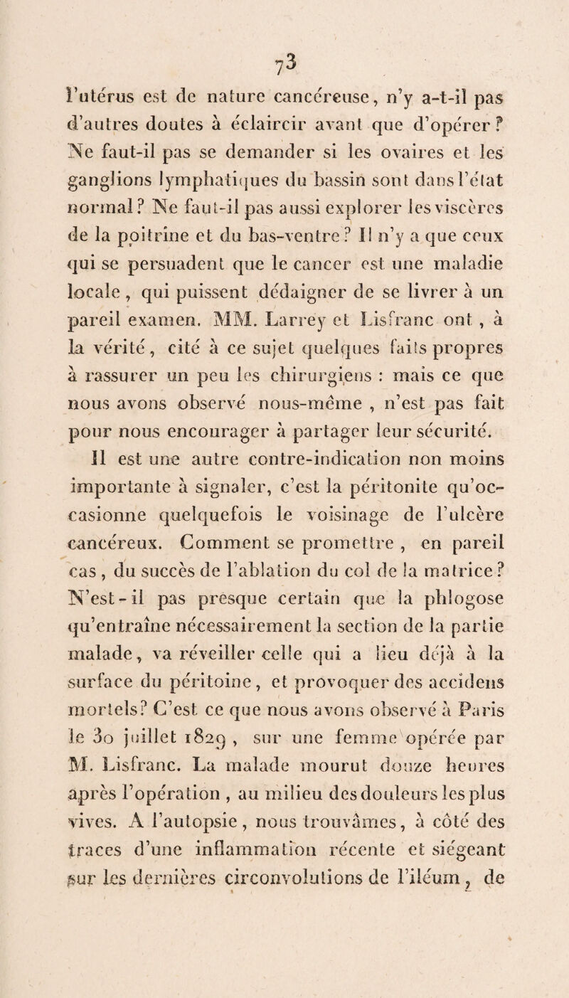 _ O 1° l’utérus est de nature cancéreuse, n’y a-t-il pas d’autres doutes à éclaircir avant que d’opérer ? Ne faut-il pas se demander si les ovaires et les ganglions lymphatiques du bassin sont dans l’état normal? Ne faut-il pas aussi explorer les viscères de la poitrine et du bas-ventre? IS n’y a que ceux qui se persuadent que le cancer est une maladie locale , qui puissent dédaigner de se livrer à un ♦ / pareil examen. MM. Larrey et Lisfranc ont , à la vérité , cité à ce sujet quelques faits propres à rassurer un peu les chirurgiens : mais ce que nous avons observé nous-mèrae , n’est pas fait pour nous encourager à partager leur sécurité. Il est une autre contre-indication non moins importante à signaler, c’est la péritonite qu’oc¬ casionne quelquefois le voisinage de b ulcère cancéreux. Comment se promettre , en pareil cas , du succès de l’ablation du col de la matrice ? N’est-il pas presque certain que la phlogose qu’entraîne nécessairement la section de la partie malade , va réveiller celle qui a lieu déjà à la surface du péritoine, et provoquer des accidens mortels? C’est ce que nous avons observé à Paris le 3o juillet 1829 , sur une femme opérée par M. Lisfranc. La malade mourut douze heures après l’opération , au milieu des douleurs les plus vives. A l’autopsie, nous trouvâmes, â côté des traces d’une inflammation récente et siégeant $ur les dernières circonvolutions de l’iléum ? de