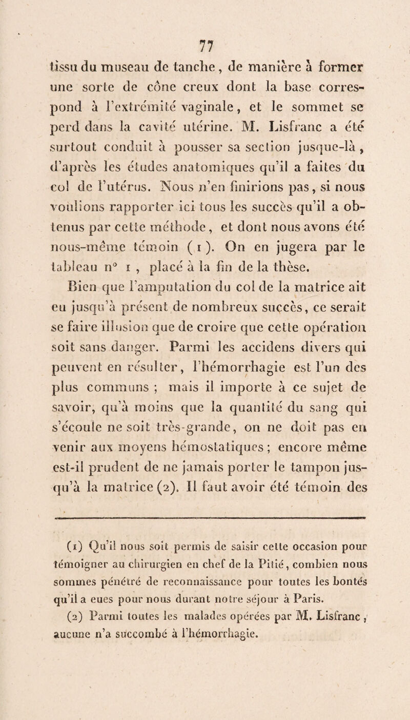 tissu du museau de tanche , de manière à former une sorte de cône creux dont la base corres¬ pond à l’extrémité vaginale, et le sommet se perd dans la cavité utérine. M. Lisfranc a été surtout conduit à pousser sa section jusque-là , d’après les études anatomiques qu’il a faites du col de l’utérus. Nous n’en finirions pas, si nous voulions rapporter ici tous les succès qu’il a ob¬ tenus par cette méthode , et dont nous avons été nous-même témoin ( i ). On en jugera par le tableau n° i , placé à la fin de la thèse. Bien que l’amputation du col de la matrice ait eu jusqu’à présent de nombreux succès, ce serait se faire illusion que de croire que cette opération soit sans danger. Parmi les accidens divers qui peuvent en résulter, l’hémorrhagie est l’un des plus communs ; mais il importe à ce sujet de savoir, qu’à moins que la quantité du sang qui s’écoule ne soit très-grande, on ne doit pas en venir aux moyens hémostatiques ; encore même est-il prudent de ne jamais porter le tampon jus¬ qu’à la matrice (2). Il faut avoir été témoin des (1) Qu’il nous soit permis de saisir celte occasion pour témoigner au chirurgien en chef de la Pitié, combien nous sommes pénétré de reconnaissance pour toutes les bontés qu’il a eues pour nous durant notre séjour à Paris. (2) Parmi toutes les malades opérées par M. Lisfranc aucune n’a succombé à l’hémorrhagie.