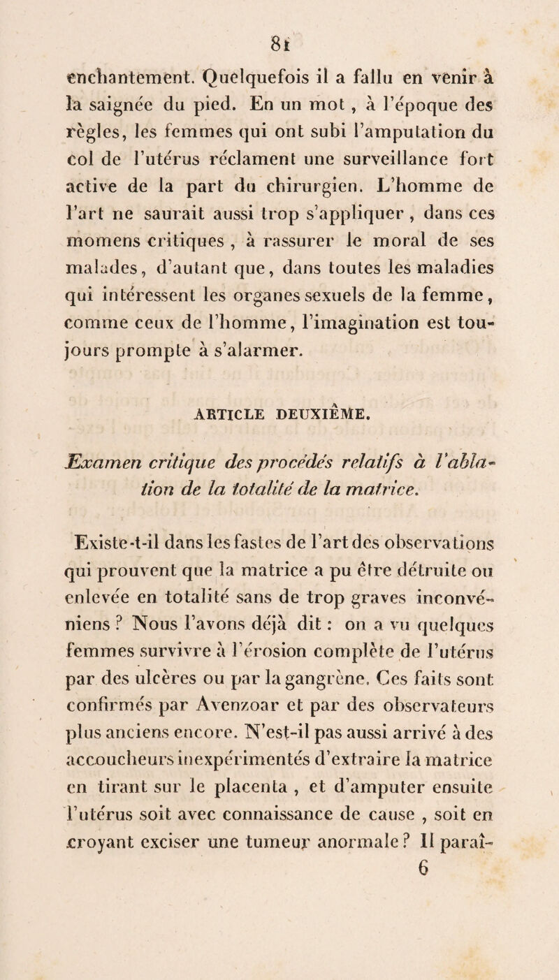 enchantement. Quelquefois il a fallu en venir à la saignée du pied. En un mot , à l’époque des règles, les femmes qui ont subi l’amputation du col de l’utérus réclament une surveillance fort active de la part du chirurgien. L’homme de l’art ne saurait aussi trop s’appliquer , dans ces momens critiques , à rassurer le moral de ses malades, d’autant que, dans toutes les maladies qui intéressent les organes sexuels de la femme, comme ceux de l’homme, l’imagination est tou¬ jours prompte à s’alarmer. ARTICLE DEUXIEME. Examen critique des procédés relatifs à Tabla- tion de la totalité de la matrice. Existe-t-il dans les fastes de l’art des observations qui prouvent que la matrice a pu être détruite ou enlevée en totalité sans de trop graves inconvé- niens ? Nous l’avons déjà dit : on a vu quelques femmes survivre à l’érosion complète de l’utérus par des ulcères ou par la gangrène. Ces faits sont confirmés par Avenzoar et par des observateurs plus anciens encore. N’est-il pas aussi arrivé à des accoucheurs inexpérimentés d’extraire la matrice en tirant sur le placenta , et d’amputer ensuite l’utérus soit avec connaissance de cause , soit en .croyant exciser une tumeur anormale ? 11 parai-