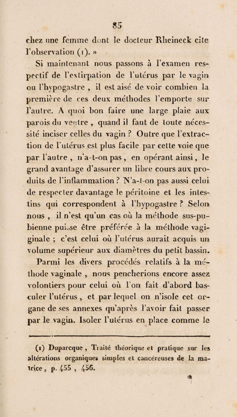 chez une femme dont le docteur Klieineek cite ]’observation (i). » Si maintenant nous passons à l’examen res¬ pectif de l’extirpation de F utérus par le vagin ou l’hypogastre , il est aisé de voir combien la première de ces deux méthodes l’emporte sur l’autre. A quoi bon faire une large plaie aux parois du ventre r quand il faut de toute néces¬ sité inciser celles du vagin ? Outre que l’extrac¬ tion de l’utérus est plus facile par cette voie que par l’autre > n’a-t-on pas > en opérant ainsi, le grand avantage d’assurer un libre cours aux pro¬ duits de l’inflammation ? N’a-l-on pas aussi celui de respecter davantage le péritoine et les intes¬ tins qui correspondent à î’hypogastre T Selon nous , il n’est qu’un cas ou la méthode sus-pu¬ bienne puLse être préférée à la méthode vagi- ginale ; c’est celui où Futérus aurait acquis un volume supérieur aux diamètres du petit bassin. Parmi les divers procédés relatifs à la mé¬ thode vaginale 7 noos pencherions encore assez volontiers pour celui où Fon fait d’abord bas¬ culer Futérus , et par lequel on n’isole cet or¬ gane de ses annexes qu’après F avoir fait passer par le vagin. Isoler Futérus en place comme le (i) Duparcque T Traité théorique et pratique sur les altérations organiques simples et cancéreuses de la ma¬ trice , p. 455 ? 4-56.