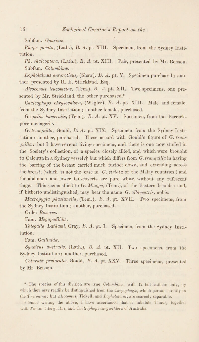 Subfam. Gourince. Phaps picatat (Lath.), B. A. pt. XIII. Specimen, from the Sydney Insti¬ tution. Ph. chalcoptera, (Lath.), B. A. pt. XIII. Pair, presented by Mr. Benson. Subfam. Columbines. Lopholaimus antarcticus, (Shaw), B. A. pt. V. Specimen purchased ; ano¬ ther, presented by II. E. Strickland, Esq. Alsocomus leucomelas, (Tern.), B. A. pt. XII. Two specimens, one pre¬ sented by Mr. Strickland, the other purchased.* Chalcophaps chrysochlora, (Wagler), B. A. pt. XIII. Male and female, from the Sydney Institution; another female, purchased. Geopelia humeralis, (Tern.), B. A. pt. XV. Specimen, from the Barrack- pore menagerie. G. tranquilla, Gould, B. A. pt. XIX. Specimen from the Sydney Insti¬ tution : another, purchased. These accord with Gould’s figure of G. tran¬ quilla : but I have several living specimens, and there is one now stuffed in the Society’s collection, of a species closely allied, and which were brought to Calcutta in a Sydney vessel ;f but which differs from G. tranquilla in having the barring of the breast carried much further down, and extending across the breast, (which is not the case in G. striata of the Malay countries,) and the abdomen and lower tail-coverts are pure white, without any rufescent tinge. This seems allied to G. Maugei, (Tern.), of the Eastern Islands: and, if hitherto undistinguished, may bear the name G. albiventris, nobis. Macropygia phasianella, (Tem.), B. A. pt. XVII. Two specimens, from the Sydney Institution ; another, purchased. Order Rasores. Earn. Megapodiidce. Talegalla Lathami, Gray, B. A. pt. I. Specimen, from the Sydney Insti¬ tution. Fam. Gallmidce. Synoicus australis, (Lath.), B. A. pt. XII. Two specimens, from the Sydney Institution ; another, purchased. Coturnix pectoralis, Gould, B. A. pt. XXV. Three specimens, presented by Mr. Benson. * The species of this division are true Columbine?, with 12 tail-feathers only, by which they may readily be distinguished from the Carpopliagee, which pertain strictly to the Treroninee; but Alsocomus, Tickell, and Lopholaimus, are scarcely separable. 1 Since writing’ the above, I have ascertained that it inhabits Timor, together with Turtur bitorquatus, and Chalcophaps chrysochlora of Australia.