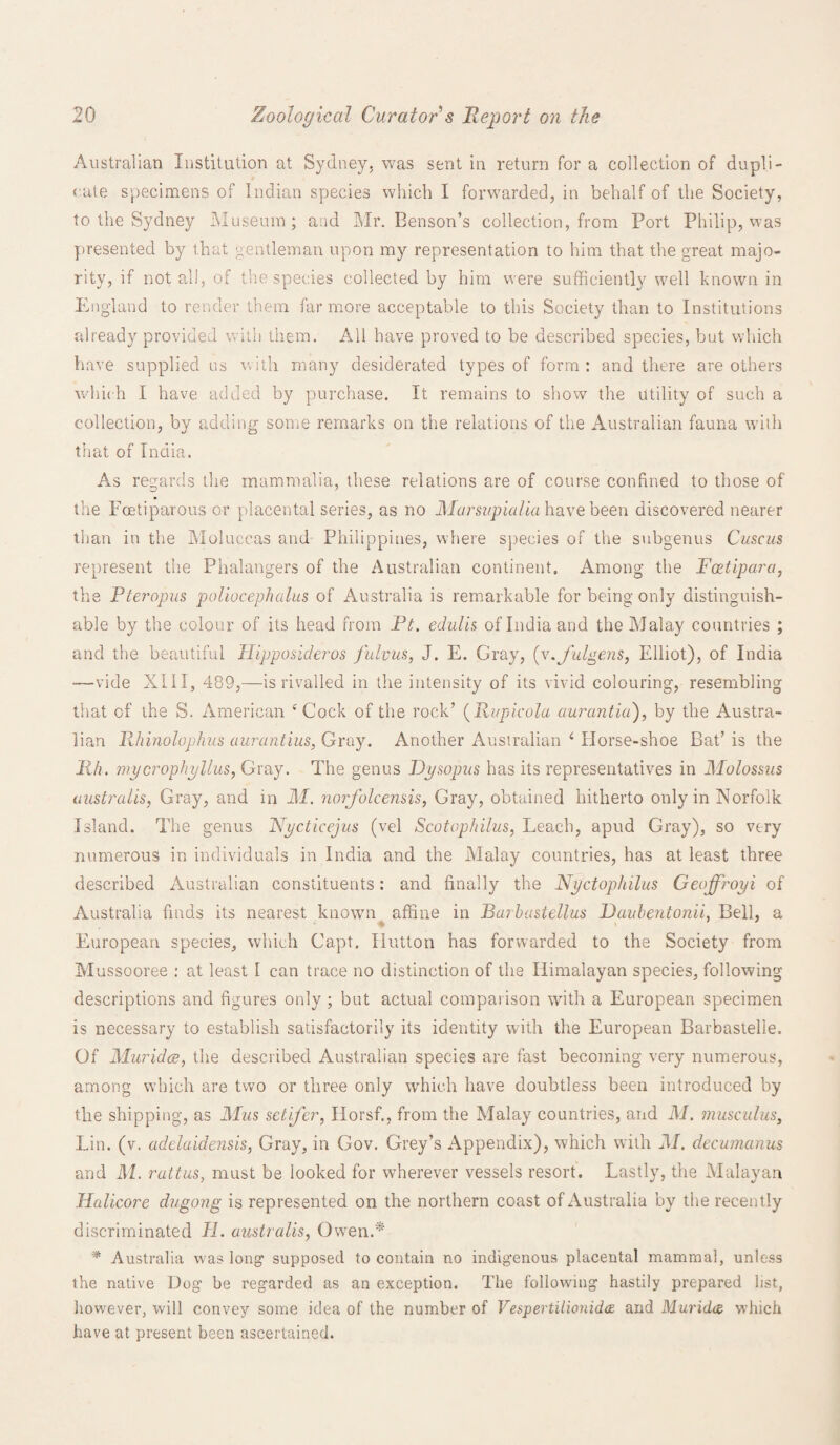 Australian Institution at Sydney, was sent in return for a collection of dupli¬ cate specimens of Indian species which I forwarded, in behalf of the Society, to the Sydney Museum; and Mr. Benson’s collection, from Port Philip, was presented by that gentleman upon my representation to him that the great majo¬ rity, if not all, of the species collected by him were sufficiently well known in England to render them far more acceptable to this Society than to Institutions already provided with them. All have proved to be described species, but which have supplied us with many desiderated types of form : and there are others which I have added by purchase. It remains to show the utility of such a collection, by adding some remarks on the relations of the Australian fauna with that of India. As regards the mammalia, these relations are of course confined to those of the Foetiparous or placental series, as no Marsi/pialia have been discovered nearer than in the Moluccas and Philippines, where species of the subgenus Cuscus represent the Phalangers of the Australian continent. Among the Foetipara, the Pteropus poliocephalus of Australia is remarkable for being only distinguish¬ able by the colour of its head from Pt. edulis of India and the Malay countries ; and the beautiful Hipposideros fulvus, J. E. Gray, (v.fulgens, Elliot), of India —vide XIII, 489,—is rivalled in the intensity of its vivid colouring, resembling that of the S. American ‘Cock of the rock’ (Rupicola aurantia), by the Austra¬ lian Rhinolophus aurantius, Gray. Another Australian ‘ Horse-shoe Bat’ is the Mh. wycrophyllus, Gray. The genus Dysopus has its representatives in Molossus australis, Gray, and in M. norfolcensis, Gray, obtained hitherto only in Norfolk Island. The genus Nycticejus (vel Scotophilus, Leach, apud Gray), so very numerous in individuals in India and the Malay countries, has at least three described Australian constituents: and finally the Nyctophilus Geoffroyi of Australia finds its nearest known affine in Barbastellus Duubentonii, Bell, a European species, which Capt. Hutton has forwarded to the Society from Mussooree : at least I can trace no distinction of the Himalayan species, following descriptions and figures only ; but actual compaiison with a European specimen is necessary to establish satisfactorily its identity with the European Barbastelle. Of Muridce, the described Australian species are fast becoming very numerous, among which are two or three only which have doubtless been introduced by the shipping, as Mus setifer, Horsf., from the Malay countries, and M. muse ulus, Lin. (v. adelaidensis, Gray, in Gov. Grey’s Appendix), which with 21. decumanus and ill. rattus, must be looked for wherever vessels resort. Lastly, the Malayan Halicore dugong is represented on the northern coast of Australia by the recently discriminated H. australis, Owen.* * Australia was long supposed to contain no indigenous placental mammal, unless the native Dog be regarded as an exception. The following hastily prepared list, however, will convey some idea of the number of Vespertilionidcz and Muridce which have at present been ascertained.