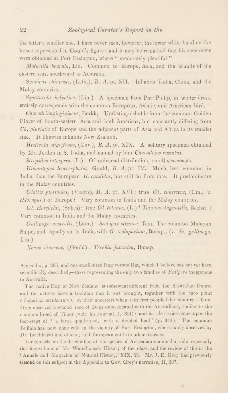 the latter a smaller one. I have never seen, however, the lower white band on the breast represented in Gould’s figure : and it may be remarked that his specimens were obtained at Port Essington, where “ moderately plentiful.” Motacilla boarula, Lin. Common to Europe, Asia, and the islands of the eastern seas, southward to Australia. Synoicus chinensis, (Lath.), B. A. pt. XII. Inhabits India, China, and the Malay countries. Squatarola helvetica, (Lin.) A specimen from Port Philip, in winter dress, entirely corresponds with the common European, Asiatic, and American bird. Charadriusvirginiacus, Borkh. Undistinguishable from the common Golden Plover of South-eastern Asia and both Americas, but constantly dififering from Clt. pluvialis of Europe and the adjacent parts of Asia and Africa in its smaller size. It likewise inhabits New Zealand. Iliaticula nigrijrons, (Cuv.), B. A. pt. XIX. A solitary specimen obtained by Mr. Jerdon in S. India, and named by him Charadrius russatus. Strepsilas interpres, (L.) Of universal distribution, on all sea-coasts. Himantopus leucocephalus, Gould, B. A. pt. IV. Much, less common in India than the European H. Candidas, but still far from rare. It predominates in the Malay countries. Glottis glottoides, (Vigors), B. A. pt. XVI : true Gl. canescens, (Gm., v. chloropus,') of Europe? Very common in India and the Malay countries. GL Horsjieldi, (Sykes): true Gl. totanus, (L.) ? Totanus stagnatilis, Bechst. ? Very common in India and the Malay countries. Gullinago australis, (Lath.): Scolopax stenura, Tem. The common Malayan Snipe, and equally so in India, with G. scolapacinus, Bonap., (v. Sc. gullinago, Lin) Xenus cinereus, (Gould) : Terekia javanica, Bonap. Appendix, p. 296, and one small-sized frugivorous P^at, which I believe has not yet been scientifically described,—these representing1 the only two families of Fcetipura indigenous to Australia. The native Dog of New Zealand is somewhat different from the Australian Dingo, and the natives have a tradition that it was brought, together with the taro plant ( Caladium esculentum), by their ancestors when they first peopled the country.— Gov. Grey observed a second race of Dogs domesticated with the Australians, similar to the common breed of Timor (vide his Journal, I, 239) : and he also twice came upon the foot-steps of “ a large quadruped, with a divided hoof” (p. 242). 1’he common Buffalo has now gone wild in the vicinity of Port Essington, where lately observed by Dr. Leichhardt and others ; and European cattle in other districts. For remarks on the distribution of the species of Australian mammalia, vide especially the first volume of Mr. Waterhouse’s History of the class, and the review of this in the * Annals and Magazine of Natural History,’ XIX, 53. Mr. J. E. Gray had previously treated on this subject in the Appendix to Gov. Grey’s narrative, II, 397.