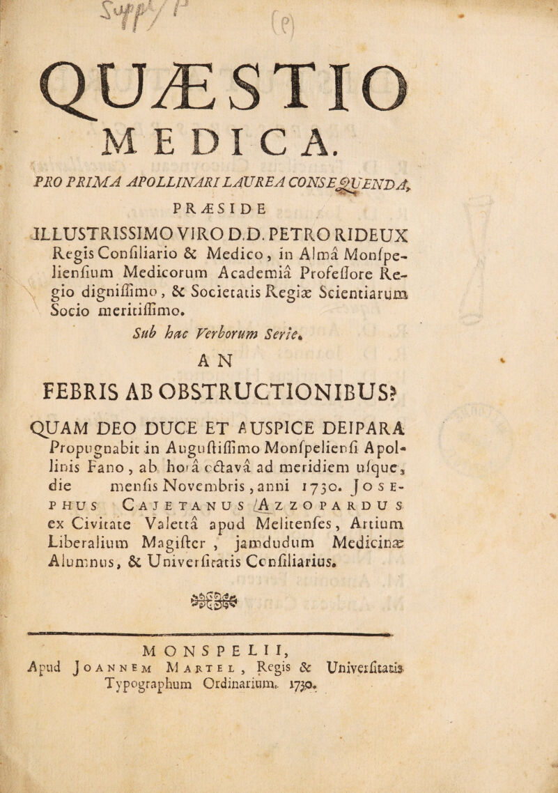 QILESTIO M EDIC A. V.- . ■ PRO PRIMA APOLLINARI LAUREA CONSE£>UENDAy PR^SIDE ' ’ ' . ' f' ILLUSTRISSIMO VIRO D.D. PETRO RIDEUX Regis Confiliario & Medico, in Alma Monfpe- Jienfium Medicorum Academia Profellore Re¬ gio digniffimo, & Societatis Regiae Scientiarum Socio meritiffimo. Sub hac Verborum Serie* A N FEBRIS AB OBSTRUCTIONIBUS? QUAM DEO DUCE ET AUSPICE DEIPARA Propugnabit in Auguftiffimo Monfpelienfi Apol¬ linis Fano , ab hora c&ava ad meridiem ufque, die menfis Novembris,anni 1730. fosE- PHUS CA TETANUS A ZZOPARDU S ex Civitate Valetta apud Melitenfes, Artium Liberalium Magiftcr , jamdudum Medicinae Alumnus, & Univerliratis Ccnliliarius* MONSPELII, Apud Joannbm Mattel, Regis & Univerlitam- Typcjgraphum Ordinarium,. 1739»