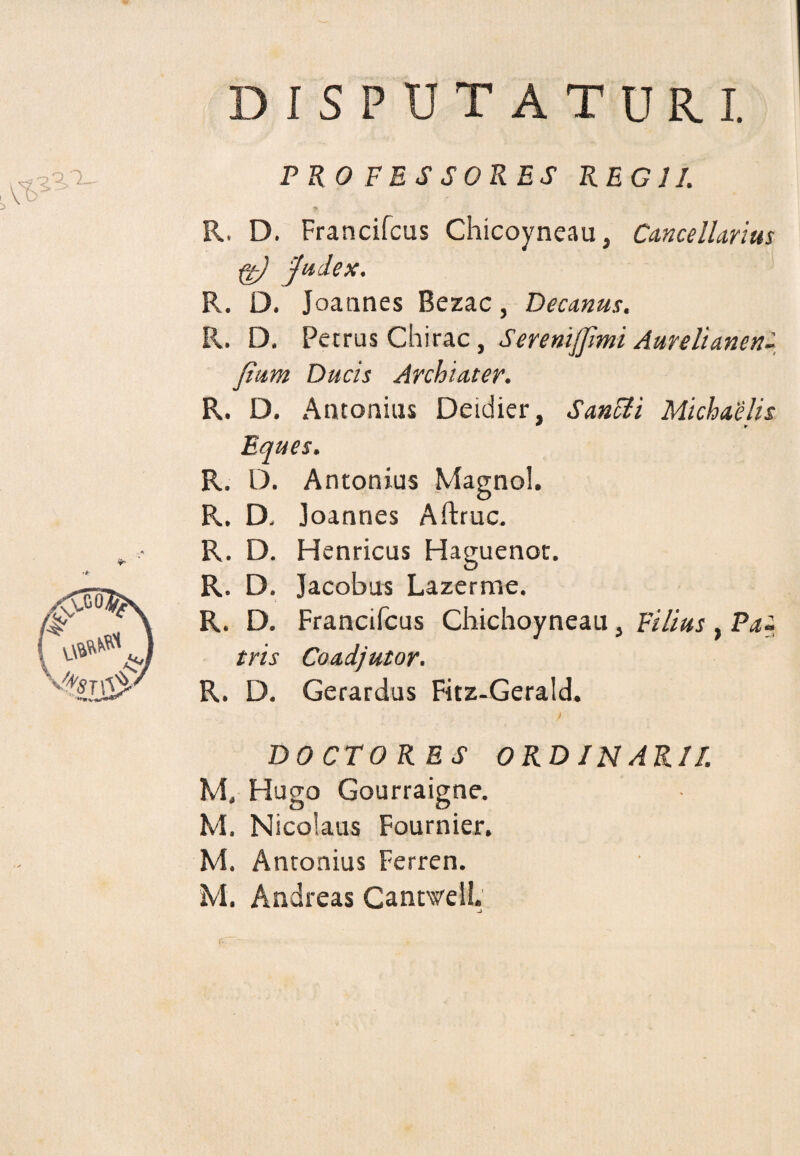 DISPUTATURI. PRO FESSORES REGII. R. D. Francifcus Chicoyneau, Cancellarius ft) judex. R. D. Joannes Bezac, Decanus, R. D. Petrus Chirac, Serenijfmi Aureli anen- Jium Ducis Archiater. R. D. Antonius Deidier, Sanci i Michaelis * ► Eques. R. D. Antonius Magnol. R. D. Joannes Aftruc. R. D. Henricus Haguenot. R. D. Jacobus Lazerme. R. D. Francifcus Chichoyneau, Filius , Pa¬ tris Coadjutor. R. D. Gerardus Fitz-Gerald. DOCTORES ORDINARI/. M, Hugo Gourraigne. M. Nicolaus Fournier. M. Antonius Ferren. M. Andreas Cantsvell. -i