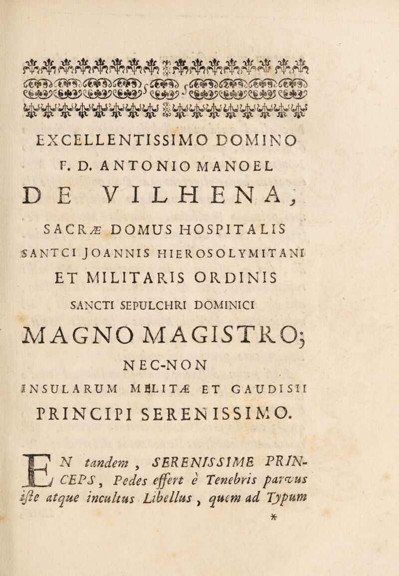 EXCELLENTISSIMO DOMINO F. D. ANTONIO MANO EL DE VILHENA; SACRAE DOMUS HOSPITA LIS 5ANTCI JOANNIS HIEROSOLYMITANI ET MILITARIS ORDINIS SANCTI SEPULCHRI DOMINICI MAGNO MAGISTRO* N E C-N O N INSULARUM MELITA ET G AUDI SII PRINCIPI SERENISSIMO. EN tandem , SERENISSIME PRIN¬ CEPS , Pedes effert e Tenebris parvus ifte atque incultus Libellus , quem ad Typum