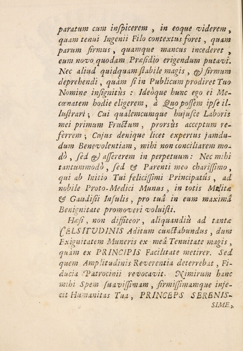 paratum cum infpicerem > in eoque viderem > quam tenui Ingenii Filo contextus foret, quam parum firmus , quamque mancus incederet > eum novo quodam Pr&fidio erigendum putavi. Nec aliud quidquam flabile magis , firmum deprehendi 9 quam fi in Publicum prodiret Tuo- Nomine infignitus : Idebque hunc ego ei Me- ccenatem hodie eligerem, a Ghtopoffem ipfeil- lufirari\ Cui qualemcumque hujufice Laboris mei primum Frudum , prorsus acceptum re¬ ferrem -y Cujus denique licet expertus jamdu- dum Benevolentiam 5 non conciliarem mo¬ do y fed gy ajfererem in perpetuum: Nec mihi tantummodo , Parenti meo charijfimo, Initio Tui felici [fimi Principatus , nobile Prato* Medici Munus 3 in totis Msiit<z & Gaudifii Infulis , yw r&i i# maxima Benignitate promoveri volui fi i. H yy, diffiteor y aliquandiu ad tanta ft LSITUDINIS Aditum cunciabundus y dum Exiguitatem Muneris ex mea Tenuitate magis 5 quam ex PRINCIPIS Facilitate metirer. quem Amplitudinis Reverentia deterrebat 3 Fi* ^Patrocinii revocavit. Vdfjmirum hanc mihi Spem fuaviffimam , firmijfimamque inje¬ cit Humanitas Tua y PRINCEPS SERENIS- SIME*