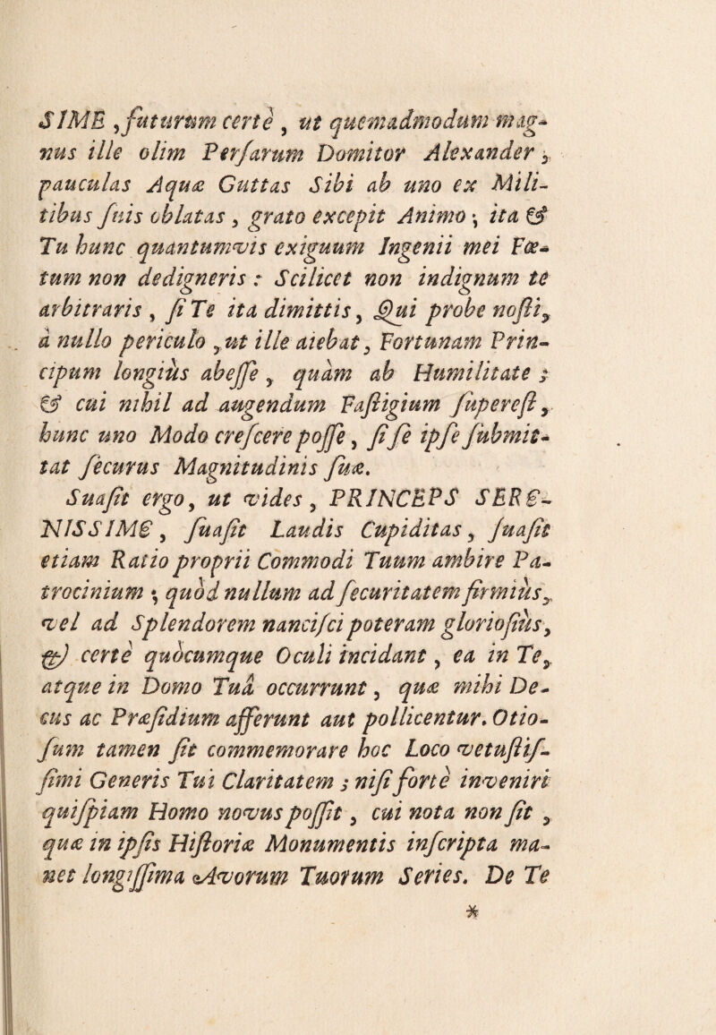 SIME ^ futurum certe , ut quemadmodum nug* nus ille olim Perjurum Domitor Alexander 5. pauculas Aqua Guttas Sibi ab uno ex Mili¬ tibus fnis oblatas , grato excepit Animo *, ita & Tu hunc quantumvis exiguum Ingenii mei Fce- tum non dedigneris: Scilicet non indignum te arbitraris , fi Te ita dimittis, G)ui probe nofii9 d nullo periculo yut ille aiebat y Fortunam Prin- ctpum longius abejfie y quam ab Humilitate s & cui nihil ad augendum Fafiigium fugere fi y hunc uno Modo crefcerepojfe, fife ipfe fubmit- tat fecurus Magnitudinis fu£. Suafii ergo, ut vides, PRINCEPS SER€~ NISSIMCy fiuafit Laudis Cupiditas y Juafit etiam Ratio proprii Commodi Tuum ambire Pa¬ trocinium \ quod nullum ad fecurit at emfirmius y vel ad Splendorem nanci/cipoteram gloriofiusy ft) certe quocumque Oculi incidant ? ea in Tey atque in Domo Tud occurrunt, qn& mihi De¬ cus ac Pr&fidtum afferunt aut pollicentur.Otio- Jum tamen fit commemorare hoc Loco vetuftif- firni Genens Tui Claritatem j nifi forte inveniri quifpiam Homo novus pojfit > cui nota non fit y quae in ipfis Hiftoria Monumentis infcripta ma~ net longiffma eAvorum Tuorum Series. De Te