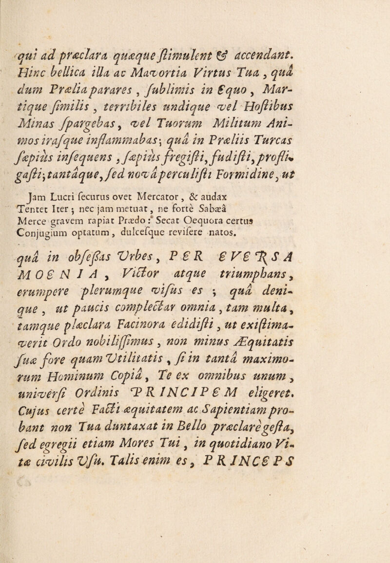 'qui ad prodar a quaque flimuhni & accendant. Hinc bellica illa au Mavortia Virtus Tua 5 qua dum Pr&liaparares , Jublimis in Squo , Mar¬ ti que fimi lis 5 terribiles undique vel Hofiibus Minas fpargebas 5 vel Tuorum Militum Ani- mos irafque inflammabas \ qua in Preliis Tureas fkpiiis infequens ,fepius jregifliyfudifliyproflu gafli‘ytantdqtieyfed novdperculifli Formidine; &£ Jam Lucri fecurus ovet Mercator, & audax Tentet Iter $ nec jam metuat, ne forte Sabsa Merce gravem rapiat Prredo: Secat Oequora certus Conjugium optatum, dulcefque revifere natos. qui in obfefias Vrbes, PBR B VB ‘fiS A MOSNIA, Victor atque triumphans, erumpere plerumque vifus es ; qua, deni¬ que , paucis complectar omnia , tam multa, tamque placlara Facinora edidifii 3 ut exiflima- <verit Ordo nobiliffimus , non minus Aequitatis fuce fore quam Vtilitatis , fi in tanti maximo¬ rum Hominum Copii, Te ex omnibus unum , unirer fi Ordinis T> R INCJP B M eligeret. Cujus certe Facti cequitatem ac Sapientiampro¬ bant non Tua duntaxat in Bello praeclaregefta3 fed egregii etiam Mores Tui, in quotidiano Vi¬ ta civilis Vfu. Talis enim es, P RINCB P S