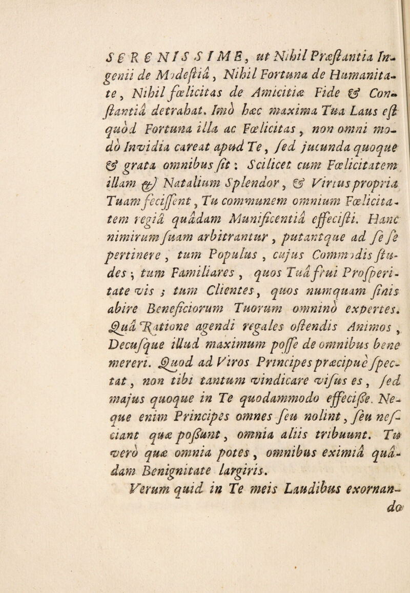 S E R 6 N1S S / M E 9 ut Nihil Prafiantia In- genii de Midefiid 3 Nihil Fortuna de Humanita¬ te 5 Nihil falicitas de Amicitia Fide & Con~ (lantid detrahat. Imo hac maxima Tua Laus e fi quod Fortuna illa ac Foelicitas 5 non omni mo¬ do Invidia careat apud Te, fed jucunda quoque eS grata omnibus fiti Scilicet cum Foelicitatem illam ffi) Natalium Splendor 5 & Virtus propria Tuamfiecijfienty Tu communem omnium Foelicita¬ tem regia quadam Munificentia efiecifii. Hanc nimirum fuam arbitrantur 3 putant que ad fie fe pertinere 5 tum Populus , cujus Commodis fin¬ des \ tum Familiares , quos Tua ficui Profperi- tate vis s tum Clientes , quos numquam finis abire Beneficiorum Tuorum omnino expertes. Qua fiat io ne agendi regales offendis Animos ? Decufique illud maximum poffie de omnibus bene mereri. Quod ad Viros Principes praecipue /pec¬ tat 3 non tibi tantum vindicare vifius es, fed majus quoque in Te quodammodo e fie cifie. Ne- que enim Principes omnes fieu nolint > fieu ne fi¬ dant qua pofiunt 5 omnia aliis tribuunt. Tm vero qua omnia potes, omnibus eximia qua¬ dam Benignitate largiris. Ferum quid in Te meis Laudibus exornan¬ do