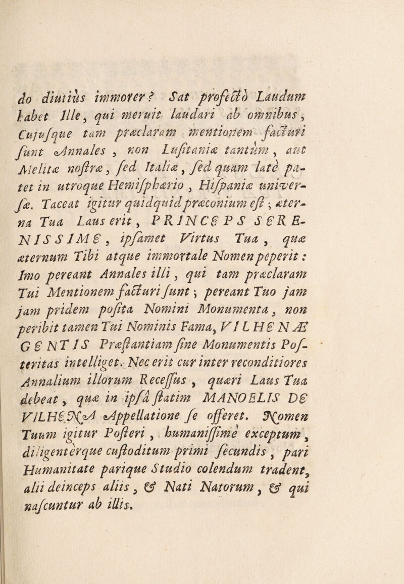 do diutius immorer ? Sat profecto Laudum labet Ille, qui meruit laudari ab omnibus. Cui ujque tam praeclaram mentionem faci uri fiint \Annales , non 1mfetant# tantum , aut JMeht# nofetr#, fed Itali#, feed quam late pa¬ tet in utroque Hemifph#rio , Hi/pani& univer- jk. Taceat igitur quidquidpmconium efi ; #ter- na Tua Laus erit, PR1NC6PS SSRB- NIS S IMS j tpfeamet Virtus Tua , qua #tevnum Tibi atque immortale Nomenpeperit: Imo pereant Annales illi, qui tam praclaram Tui Mentionem facturi Junt •, pereant Tuo jam jam pridem pofeta Nomini Monumenta, non peribit tamen Tui Nominis Fama, V1 IH@ N TE G 6 NT JS Pr#(lantiamfene Monumentis Pofe- teritas intelliget. Nec erit cur inter reconditiores Annalium illorum Recejjks , qu#ri Laus Tua debeat, qu<e in ipfd flatim MANO ELIS D6 VlLHLINfeA ^Appellatione fe ojfeeret. Jpomen Tuum igitur Pojleri, humanijfeme exceptum, diligenterque cufloditum primi fecundis , pari Humanitate parique Studio colendum tradent, alii deinceps aliis} & Nati Natorum} & qui nafeuntur ab illis.