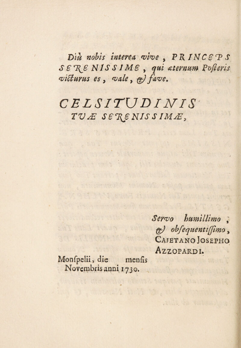 Diu nobis interea vive , PR INC 81? S S S T{8 N1S S1MS y qui aternum Po(ieris «victurus es, «vale, ffa fave. CELSITUDINIS tVjS se%suissiujE, i S ervo humillimo , ffa obfequentifamo, Cajetano Josepho Azzopardi. Monfpelii, die menfis Novembris anni 1730.