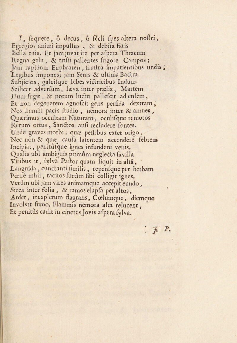 Egregios animi impnlfus , Sc debita fatis Bella tuis. Et jam juvat ire per afpera Thracum Regna gelu , Sc trilli pallentes frigore Campos; Jam rapidum Euphraten 3 fruflra impatientibus undis , Legibus impones; jam Seras Sc ultima Badra Subjicies, galeifque bibes victricibus Indum. Scilicet adverfum s fxva inter praelia , Martem Einu fugit , Sc notum ludu pallefcit adenfem. Et non degenerem agnofcit gens perfida dextram , Nos humili pacis ftudio , nemora inter Sc amne« , Quaerimus occultam Naturam, oculifque remotos Rerum ortus, Sandos aufi recludere fontes. Unde graves morbi; quae peftibus extet origo . Nec non & quae caufa latentem accendere febrem Incipiat, penitufque ignes infundere venis. Qualis ubi ambiguis primum negleda favilla Viribus it, fylva Pallor quam liquit inalta, * Languida , cundanti fimilis, repenfqueper herbam Poene nihil, tacitos furtlm fibi colligit ignes. Verum ubi jam vires animamque accepit eundo, Sicca inter folia , Sc ramos elapfa peraltos, j^rdet, inexpletum flagrans. Coelumque, diemque Involvit fumo. Flammis nemora alta relucent, Et penitus cadit in cineres Jovis afpera fylva. [ J. r-