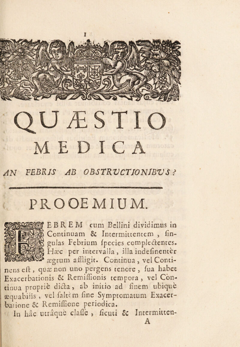 MEDICA AN FEBRIS AB 0BSTRVCTI0N1BVS i PROOEMIUM. EBREM cum Bellini dividimus io Continuam & Intermittentem , lin¬ gulas Febrium Ipecies complectentes* Hxc per intervalla, iila indefinenter aegrum affligit. Continua, vel Conti¬ nens eft , quae non uno pergens tenore, fua habet Exacerbationis &l Remiffionis tempora , vel Con¬ tinua proprie dicta 5 ab initio ad finem ubique sequabiiis , vel falcem fine Symptomatum Exacer¬ batione &£ Remiflione periodica. In hac mraque claile , ficud & Intermutem A