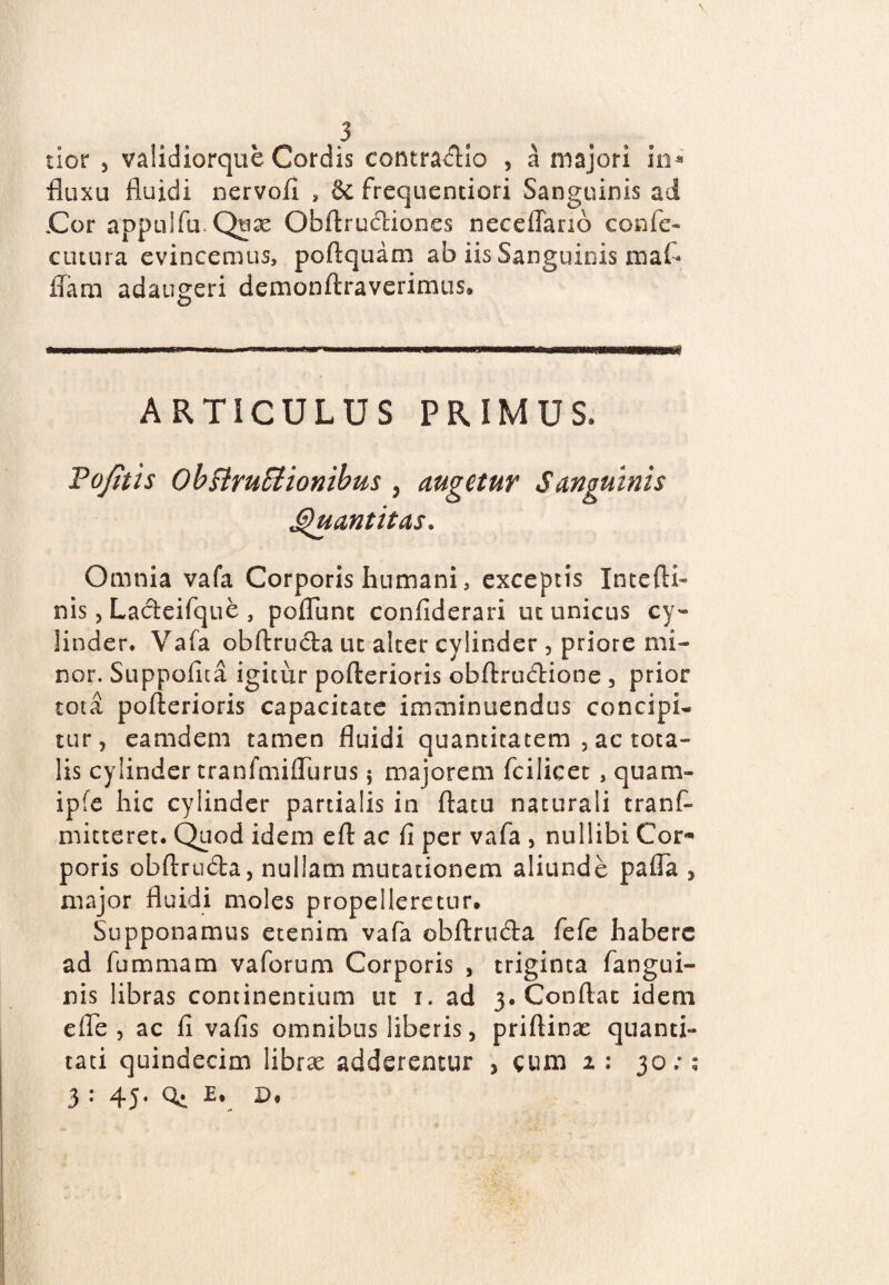 ticr , validiorque Cordis contractio , a majori m* fluxu fluidi nervofi s & frequentiori Sanguinis ad Cor appulfu.Quse Obftructiones neceffanb confe- ciuura evincemus, poflquam ab iis Sanguinis mafl ffara adaugeri demonftraverimus. o ARTICULUS PRIMUS* Tofitis ObftruSiionibus y augetur Sanguinis Quantitas. Omnia vafa Corporis humani, exceptis Intefti- nis, La&eifque , pofllinc confiderari ut unicus cy- linder* Vafa obftructa uc alter cylinder , priore mi¬ nor. Suppetita igitur pofterioris obftructione , prior tota pofterioris capacitate imminuendus concipi¬ tur, eamdem tamen fluidi quantitatem , ac tota¬ lis cylinder tranfmiflurus; majorem fcilicet , quam- ipfe hic cylinder partialis in flatu naturali tranf- mitteret. Quod idem eft ac fi per vafa , nullibi Cor¬ poris obftru&a, nullam mutationem aliunde pafla , major fluidi moles propelleretur. Supponamus etenim vafa obftruda fefe habere ad fummam vaforum Corporis , triginta fangui- nis libras continentium ut i. ad 3. Conflat idem effle , ac fi vafis omnibus liberis, priftinx quanti- tati quindecim libras adderentur , cum 2 : 30: 3 : 45. Q. E, p. 9 9