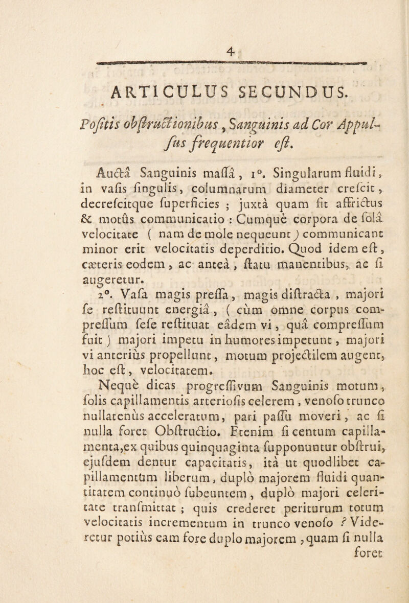 4 ARTICULUS SECUNDUS. 4 - Pofitis ob^mcHonibus, Sanguinis ad Cor Appul- fas frequentior cfl. Auda Sanguinis maila , i°. Singularum fluidi, in vafis lingulis, columnarum diameter crefcit decrefcitque fuperficies ; juxta quam fit affridus &£ motus communicatio : Cumque corpora de fola velocitate ( nam de mole nequeunt) communicant minor erit velocitatis deperditio. Quod idemeft, carteris eodem , ac antea , datu manentibus, ac fi augeretur. 2°. Vafa magis prefTa, magis diftracta , majori fe reftituunc energia , ( cum omne corpus com- preflum fefe reftituat eadem vi, qua comprefllim fuit) majori impetu in humores impetunt, majori vi anterius propellunt, motum projedilem augent, hoc eft, velocitatem. Neque dicas progreffivum Sanguinis motum, lolis capillamentis arteriolis celerem , venofo trunco nullatenus acceleratum, pari paflii moveri, ac fi nulla foret Obftrudio. Etenim fi centum capilla¬ menta,ex quibus quinquaginta fupponuntur obftrui, ejufdem dentur capacitatis, ita ut quodlibet ca¬ pillamentum liberum, duplo majorem fluidi quan¬ titatem continuo lubeuncem, duplo majori celeri¬ tate tran(mittat ; quis crederet periturum totum velocitatis incrementum in trunco venofo f Vide¬