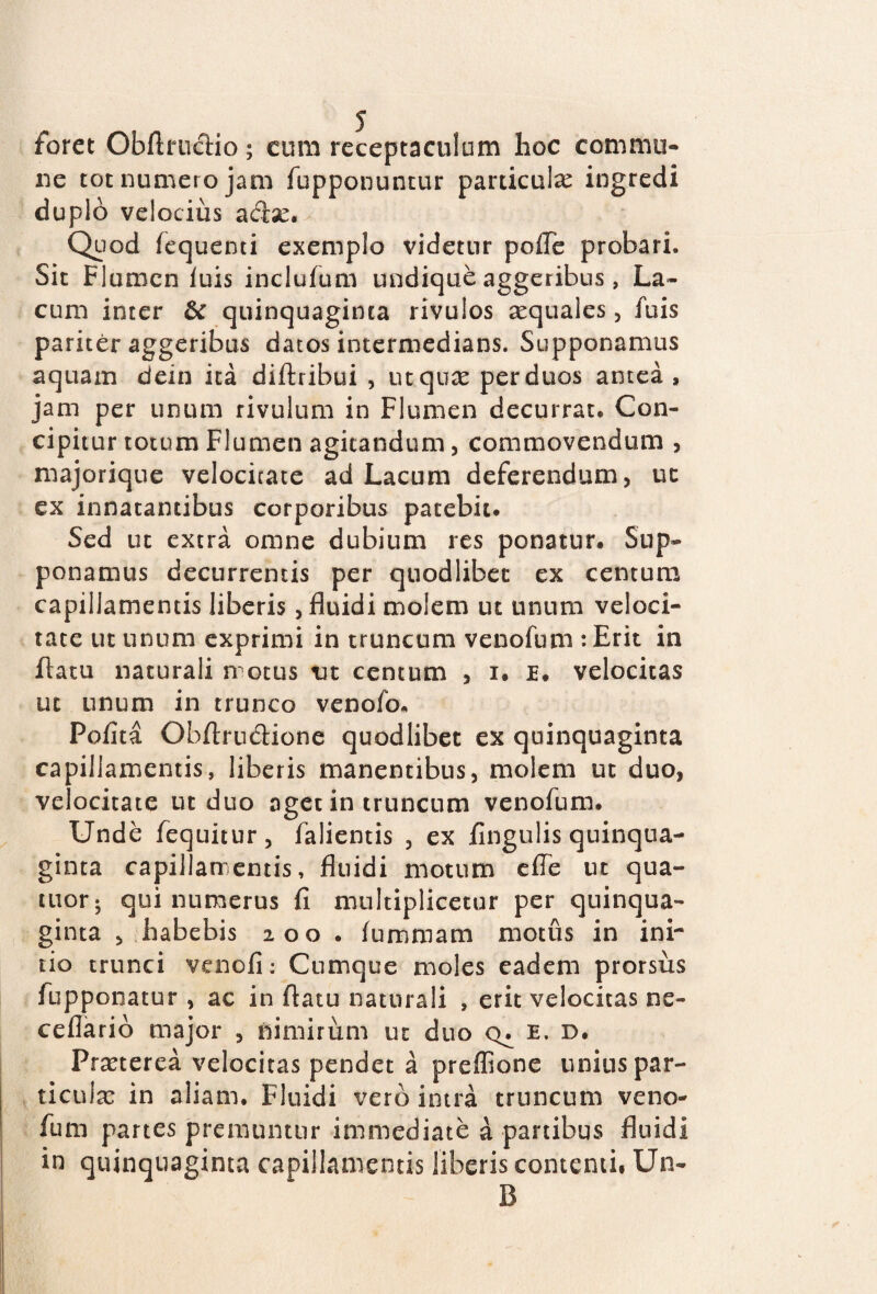 foret ObftrucHo; eum receptaculum lioc commu¬ ne tot numero jam fupponuntur particulas ingredi duplo velocius aebe. Quod fequenti exemplo videtur pofle probari,, Sit Flumen luis inclufum undique aggeribus, La¬ cum inter & quinquaginta rivulos aequales, fuis pariter aggeribus datos intermedians. Supponamus aquam dein ita diftribui , ut.quae perduos antea, jam per unum rivulum in Flumen decurrat. Con¬ cipitur totum Flumen agitandum, commovendum , majorique velocitate ad Lacum deferendum, uc ex innatantibus corporibus patebit* Sed ut extra omne dubium res ponatur. Sup¬ ponamus decurrentis per quodlibec ex centum capillamentis liberis, fluidi molem ut unum veloci¬ tate ut unum exprimi in truncum venofum : Erit in flatu naturali motus m centum , i. E. velocitas ut unum in trunco venofo* Polita Obflru&ione quodlibet ex quinquaginta capillamentis, liberis manentibus, molem ut duo, velocitate ut duo aget in truncum venofum. Unde fequitur, falientis , ex Angulis quinqua¬ ginta capillamentis, fluidi motum efle ut qua- tuor; qui numerus A multiplicetur per quinqua¬ ginta , habebis 200 . lummam motus in ini¬ tio trunci venoA: Cumque moles eadem prorsus fuppoiiatur , ac in flatu naturali , erit velocitas ne- ceflario major , nimirum ut duo e. d. Praeterea velocitas pendet a preffione unius par¬ ticulae in aliam. Fluidi vero intra truncum veno¬ fum partes premuntur immediate a panibus fluidi in quinquaginta capillamentis liberis contenti* Un- B