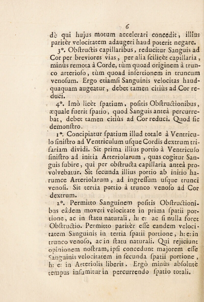 de qui hujus motum accelerari concedit, illius pariter velocitatem adaugeri haud poterit negare. 3°. Obftruftis capillaribus, reducitur Sanguis ad Cor per breviores vias , per alia fcilicet capillaria , minus remota a Corde, tum quoad originem a trun¬ co arteriofo, tum quoad infertionem in truncum venofum. Ergo etiamil Sanguinis velocitas haud- quaquam augeatur , debet tamen citius ad Cor re¬ duci. 4°. Imo licet fpatium, pofitis Obftru&ionibus, aquale fuerit fpatio, quod Sanguis antea percurre¬ bat, debet tamen citius ad Cor reduci. Quod fic demonftro. i*. Concipiatur fpatium illud totale a Ventricu¬ lo finiftro ad Ventriculum ufque Cordis dextrum tri¬ fariam dividi. Sit prima illius portio a Ventriculo finiftro ad initia Arteriolarum , quas cogitur San¬ guis fubire, qui per obftrudra capillaria antea pro¬ volvebatur. Sit fecunda illius portio ab initio ha- rumce Arteriolarum , ad ingreflum ufque trunci venofi. Sic tertia portio a trunco venofo ad Cor dextrum. i0. Permitto Sanguinem poficis Obftruftioni- bus eadem moveri velocitate in prima fpatii por¬ tione, ac in ftacu naturali, h: e: ac fi nulla foret Obftructio. Permitto pariter effe eandem veloci¬ tatem Sanguinis in tertia fpatii portione, h:e:in trunco venofo, ac in ftacu naturali. Qui rejiciunt opinionem noftram,ipfi concedunt majorem efle Sanguinis velocitatem in fecunda fpatii portione, h: e: in Arteriolis liberis. Ergo minus abfolute tempus infumitur in percurrendo fpatio totali.