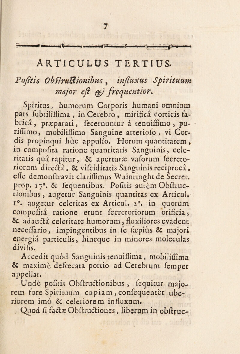 ARTICULUS TERTIUS. Pofltis ObftruBionibus , influxus Spirituum major efl fg) frequentior. Spiritus, humorum Corporis humani omnium pars fubtiliffima , in Cerebro, mirifici corticis fa¬ brica , praeparati, fecernuntur a tenaiffimo , pu- riflimo, mobiliffimo Sanguine arteriofo , vi Cor¬ dis propinqui huc appulfo. Horum quantitatem , in compofica ratione quantitatis Sanguinis, cele¬ ritatis qua rapitur, & aperturae vaforum fecreto- riorum directa, & vifcidicatis Sanguinis reciproca» ede demonftravit clariffimus Wainringhtde Secret. prop. iya. 6c fequentibus. Pofitis autem Obftruc- ciombus, augetur Sanguinis quantitas ex Articul. i°. augetur celeritas ex Articul. i°. in quorum compofita ratione erunt fecretoriorum orificia 5 & adaucta celeritate humorum , fluxiliores evadent neceflario, impingentibus in fe fepius &: majori energia particulis, hincque in minores moleculas divifis. Accedit quod Sanguinis tenuiflima, mobiliflima & maxime defaecata portio ad Cerebrum femper appellat. Unde pofitis Obflrudionibus , fequitur majo¬ rem fore Spirituum copiam , confequenter ube¬ riorem imb celeriorem influxum. Quod fl fadtx Obftrudtiones, liberum in obftruc-