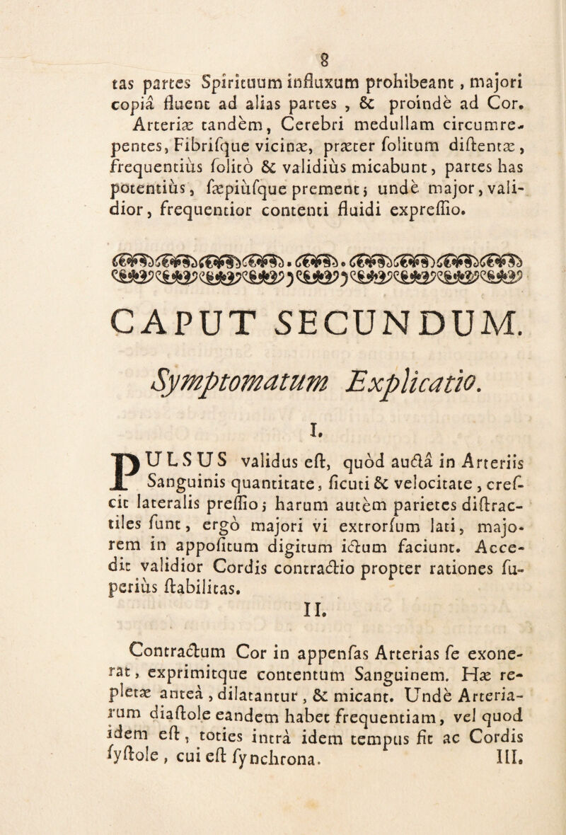 tas partes Spirituum influxum prohibeant, majori copia fluent ad alias partes , 8c proinde ad Cor* Arteriae tandem, Cerebri medullam circumre- pentes, Fibrifque vicinas, praeter foiitum diftentae , frequentius felito & validius micabunt, partes has potentius, faepiufque prementj unde major, vali¬ dior, frequencior contenti fluidi exprefiio. CAPUT SECUNDUM. Symptomatum Explicatio. i. PULSUS validus efl:, quod au&a in Arteriis Sanguinis quantitate, ficuti & velocitate , crefl cit lateralis preffioj harum autem parietes diftrac- tiles funt, ergo majori vi extrorfum lati, majo¬ rem in appofitum digitum icftum faciunt. Acce¬ dit validior Cordis contradHo propter rationes fu» pexius ftabilitas. II. Contractum Cor in appenfas Arterias fe exone- xat, exprimitque concentum Sanguinem. Hae re¬ pletae antea , dilatantur , & micant. Unde Arteria¬ rum diaftole eandem habet frequentiam, vel quod idem efl, toties intra idem tempus fit ac Cordis fyflole , cui efl: fynchrona. III.