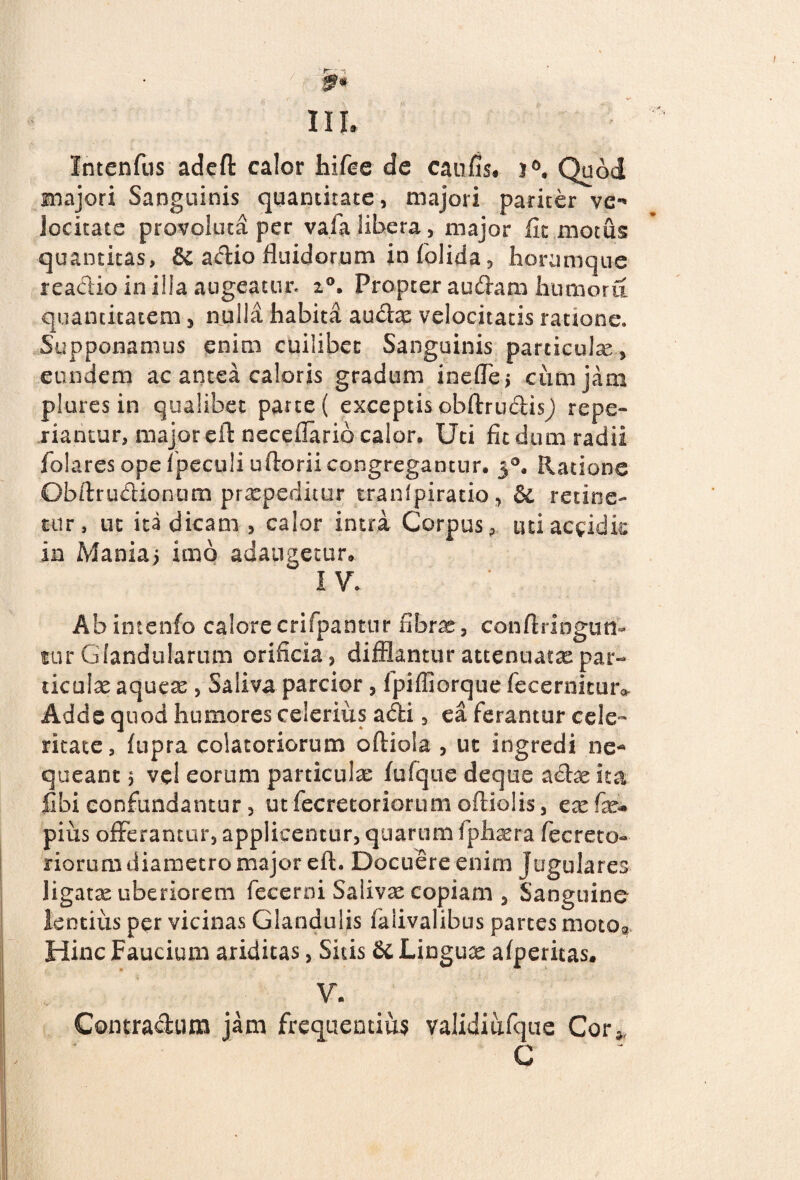 III, Intenfus adefl: calor hifce de caufis, j°, Quod majori Sanguinis quantitate, majori pariter ve-' locitate provoluta per vala libera, major fit motus; quantitas, & actio fluidorum infolida, horumque reactio in illa augeatur, 20, Propter audam humoru quantitatem, nulla habita audae velocitatis ratione. Supponamus enim cuilibet Sanguinis paniculae, eundem ac antea caloris gradum inefle, cum jam plures in qualibet pane( exceptis obftrudis^ repe- riantur, major eft necefiarib calor. Uti fit dum radii folares ope fpeculi ultoriicongregantur. 30. Ratione Obftrudionum praepeditur tranfpiratio, & retine¬ tur, ut ita dicam , calor intra Corpus, uti accidit in Mania> imo adaugetur» I V. Abintenfo calorecrifpantnr fibras, conflringuti- tur Glandularum orificia, difflantur attenuatas par¬ ticulas aqueae, Saliva parcior, fpiffiorque fecernituiv Adde quod humores celerius adi, ea ferantur cele¬ ritate, fupra colatoriorum oftiola , ut ingredi ne¬ queant $ ve! eorum particulas fufque deque actae ita fibi confundantur, utfecretoriorum oitiolis, exfx* pius offerantur, applicentur, quarum fphaera fecreto- riorum diametro major eft. Docuere enim jugulares ligatse uberiorem fecerni Salivae copiam , Sanguine lentius per vicinas Glandulis faiivalibus partes motOg Hinc Faucium ariditas, Sitis 6c Lingua afperitas. V. Contractum jam frequentia? validi ufque Cor», C