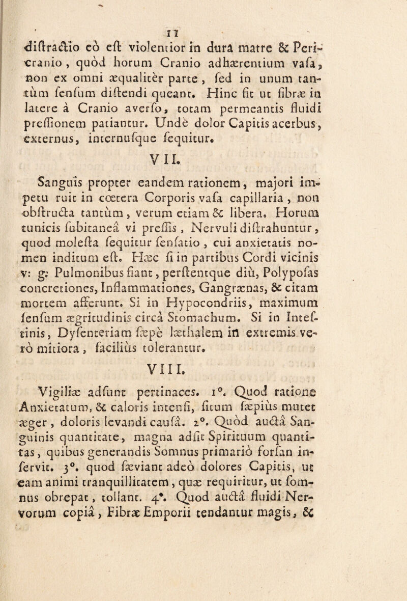 , _ ■diffradio eo eft violentior in dura matre 8c Peri- cranio, quod horum Cranio adhaerentium vafa3 non ex omni aequaliter parte > fed in unum tan¬ tum fenfum diftendi queant. Hinc fic ut fibrae ia latere a Cranio averfo, totam permeantis fluidi preflionem patiantur. Unde dolor Capitis acerbus , externus, internufque fequitur* VIL Sanguis propter eandem rationem, majori im¬ petu ruit in ccetera Corporis vafa capillaria , non obftruda cantum, verum etiam6c libera8 Horum tunicis fubitanea vi preffis, Nervuli diffrahuntur, quod molefta fequitur fenfatio , cui anxietatis no¬ men inditum eft. Haec li in partibus Cordi vicinis v: g; Pulmonibus fiant, perftentque diu, Polypofas concretiones, Inflammationes, Gangraenas, citam mortem afferunt. Si in Hypocondriis, maximum fenfum aegritudinis circa Stomachum. Si in Intef- tinis, Dyfenceriam faepe Ixthaiem ifl extremis ve¬ ro mitiora, facilius tolerantur. VIII. Vigiliae adfunt pertinaces. i°. Quod ratione Anxietatum, caloris intenfi, ficum faepius mutet aeger , doloris levandi caufa. i°> Quod a uda San¬ guinis quantitate, magna adiit Spirituum quanti¬ tas , quibus generandis Somnus primario forfap in- fervit. 30. quod fxviant adeo dolores Capitis, ut eam animi tranquillitatem , quae requiritur, ut fomi¬ nus obrepat, tolianr. 4*. Quod auda fluidi Ner¬ vorum copia, Fibrae Emporii tendantur magis, 6c