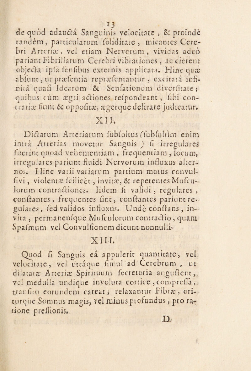 /3 de quod adauda Sanguinis velocitate , & proinde tandem, particularum folidkate , micantes Cere¬ bri Arterias, vel etiam Nervorum, vividas adeo pariant Fibrillarum Cerebri vibrationes, ac cierent objeda ipfa fenfibus externis applicata. Hinc quas abfunt, ut pradentia reprasfemantur , excitata io fi* nita quafi Idearum tk Senfauonum diverfitate ,* quibus cum argri actiones refpondeant , libi con¬ trarias fiunt 6c oppofita:, segerque delirare judicatur# XI L Didarum Arteriarum fubfulius ffubfultim enim intra Arterias movetur Sanguis ) ii irregulares fuerint quoad vehementiam , frequentiam , locum, irregulares parium fluidi Nervorum influxus alter¬ nos. Hinc vatii variarum partium motus convub fivi, violenta fcilicet, invita:, 8c repetentes Mtifcu- Iorum contractiones. lidem fi validi , regulares , conflantes, frequentes fim, conflantes parient re¬ gulares, fed validos influxus. Unde conflans, in¬ vita , permanenfque Mufculorum contradic , quam Spafmum vel Convulfionem dicunt nonnulli» XIII. Quod fi Sanguis ea appulerit quantitate, vel velocitate, vel mraque fimul ad Cerebrum , uc dilatata: Arte rite Spirituum fecretoria arguftent, vel medulla undique involuta cortice , comprefia, txarfim eorundem careat 5 relaxantur Fibra:, ori-, torque Somnus magis, vel minus profundus, pro rap¬ tione preffionis, D