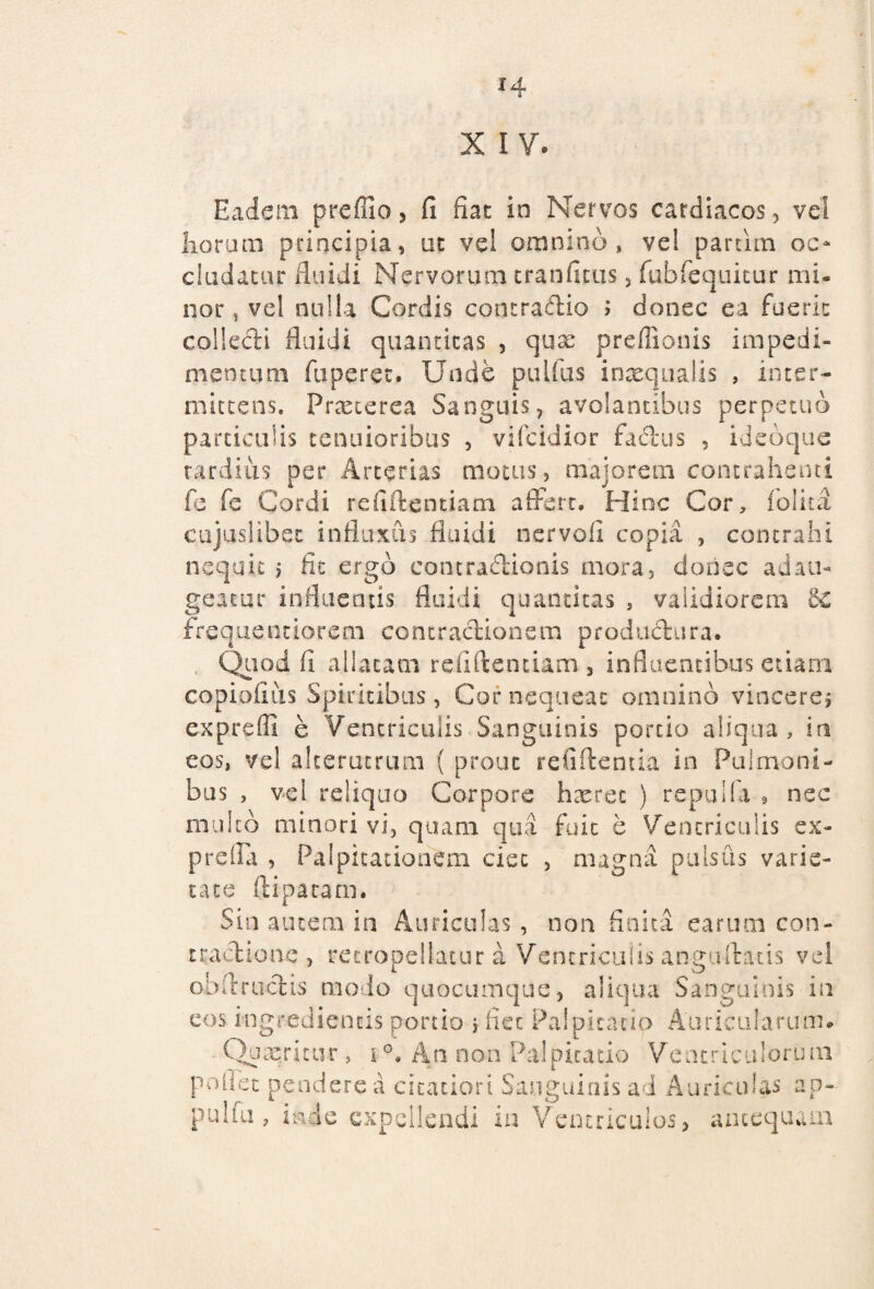 X IV. Eadem preffio, fi fiat in Nervos cardiacos, vel horum principia, ut vei omnino, vel partim oo eludatur fluidi Nervorum tranfitiis , fubfequicur mi¬ nor , vel nulla Cordis contraftio > donec ea fuerit collecti fluidi quantitas , quae preffionis impedi¬ mentum fuperet. Unde pullus inaequalis , inter¬ mittens. Praeterea Sanguis, avolantibus perpetuo particulis tenuioribus , vifeidior fa&us , ideoque tardius per Arterias motus, majorem contrahenti fe fe Cordi refiftentiam affert. Hinc Cor, folita cujuslibec influxus fluidi nervofl copia , contrahi nequit $ fit ergo contractionis mora, dorisc adau¬ geatur influentis fluidi quantitas , validiorem 6c frequentiorem contradionem productura. Quod fi allatam refiftentiam 3 influentibus etiam copiofius Spiritibus, Cor nequeat omnino vinceres expreffi e Ventriculis Sanguinis portio aliqua, in eos, vel alterutrum ( prout refiftentia in Pulmoni¬ bus , vel reliquo Corpore haeret ) repuli a • nec multo minori vi, quam qua fuit e Ventriculis ex- prefla , Palpitationem ciet , magna pulsus varie¬ tate ftipatam. Sin autem in Auriculas , non finita earum con¬ tractione , recropeilatur a Ventriculis anguibuis vel ob fi: ruetis modo quocumque, aliqua Sanguinis in eos ingrediencis portio j liet Palpitatio Auricularum# C Uacritur, i °. A n. n o n Pa 1 p i t a tio V e n t r i c u 1 o r u m poliet pendere a citatiori Sanguinis ad Auriculas ap- pulfu, inde expellendi in Ventriculos, antequam