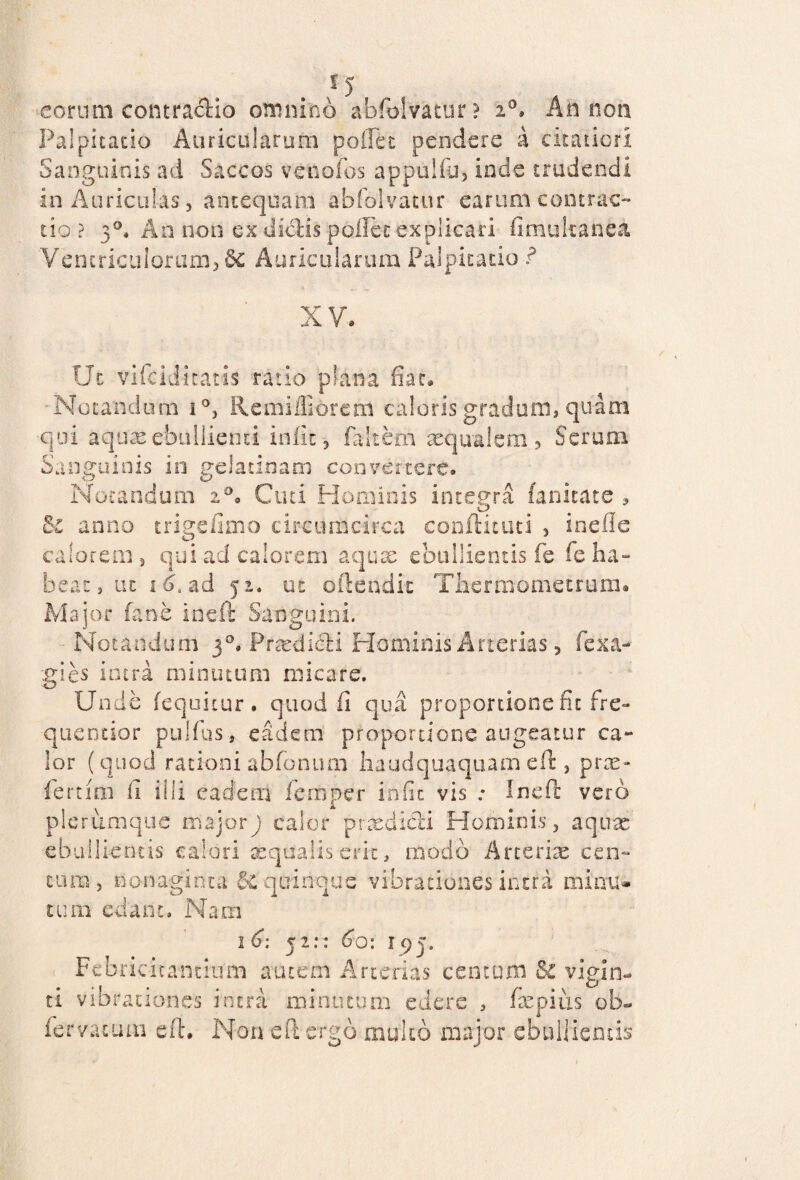 eorum contractio omnino abfolvatur? i°> An non Palpitatio Auricularum pollet pendere a citatiori Sanguinis ad Saccos venofos appuliu, inde trudendi in Auriculas, antequam abfoivatur earum contrac¬ tio ? 3°, An non ex dicHs pollet explicari finmkanea Ventriculorum, 8c Auricularum Palpitatio ? XV: Ut vifciditatis ratio plana fiac. Notandum i°, Re milii orem caloris gradum, quam qui aquas ebullienti iniit, faltem aequalem 5 Serum Sanguinis in gelatinam convertere. Notandum 20. Cuti Hominis integra fanitate 3 &i anno trigefimo circumcirca conftituti , inefie calorem 3 qui ad calorem aquae ebullientis fe feha» beat, ut 1 6. ad 3 2. ut oftetidit Thermometrum. Major fane ineft Sanguini. Notandum 3Prtedi&i Hominis Arterias, fexa- gies intra minutum micare. Unde (equitur, quod fi qua proportione fit fre- quentior pulfus, eadem proportione augeatur ca¬ lor ( quod rationi abfonum liaudquaquam eft, pras- fertim fi illi eadem femper infit vis .* Ineft vero plerumque majorj calor prxdidi Hominis, aquae ebullientis calori aequalis erit, modo Arteriae cen¬ tum, nonaginta & quinque vibrationes intra minu¬ tum edant. Nam , . 52:: 60: U)y Febricitantium autem Arterias centum & vigin- ti vi br aciones intra minutum edere , fiepius ob« fervatum eft. Non eft ergo multo major ebullientis