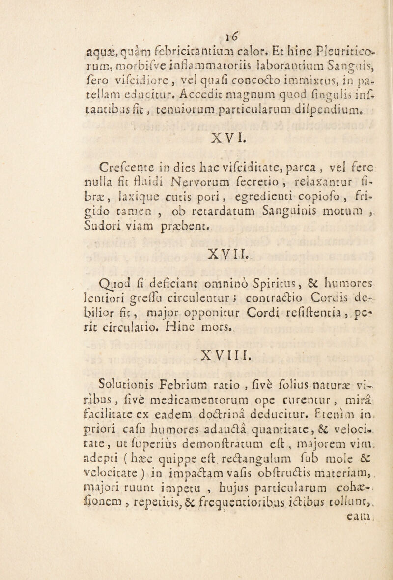 aquas, quarn febricitantium calor. Et hinc Pleuritica¬ rum, morbifvc inflammatoriis laborantium Sanguis, fero vifeidiore , vel quali concodo immixtus, in pa¬ tellam educitur. Acccdu magnum quod finguiis inf- r.antibasfic, tenuiorum particularum difpendium. X V L Crefcentc io dies hac vifeiditate, parca , vel fere nulla fit fluidi Nervorum fecretio , relaxantur fi¬ bra: , laxique cutis pori, egredienti copiofo , fri¬ gido tamen , ob retardatum Sanguinis motum Sudori viam praebent. XVII. Quod fi deficiant omnino Spiritus, 6c humores lentiori greflu circulentur; contractio Cordis de» bilior fic, major opponitur Cordi refiftentia , pe¬ rit circulatio. Hinc mors. -'X.VII I. Solutionis Febrium ratio , five folias naturae vi¬ ribus , five medicamentorum ope curentur, mira facilitate ex eadem doctrina deducitur. P.tenim in priori cafu humores adauda quantitate, & veloci¬ tate, ut fu peri iis demonftratum eft, majorem vim, adepti ( haec quippe eft. redangulum fub mole &C velocitate) in impadam vafis obftrudis materiam,, majori ruunt impetu , hujus particularum coha> lionem , repetitis, frequentioribas ictibus tollunt,, eam.