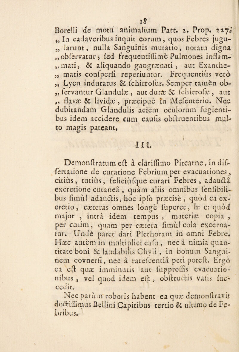 iS Borelli de mota animalium Part. 2. Prop. 227.J „ Ia cadaveribus inquit eorum, quos Febres jugu- „ larnnt, nulla Sanguinis mutatio, notatu digna obfervatur $ fed frequentiffime Pulmones inflan> 5, mati, 81 aliquando gangrxnati , aut Exanthc- 5, matis confperfi reperiuntur. Frequentius vero „ Lyen induratus & fchirrofus. Semper tamen ob- 3, fervantur Giandulx , autdurx 5e fchirrofie , auc 3, flavx Sc lividae , prxcipue in Mefenterio. Nec dubitandam Glandulis aciem oculorum fugienti¬ bus idem accidere cum caufis obftrucncibus mul¬ to magis pateant, I1L Demonftratum eft a clariffimo Pitcarne > in dif~ Certatione de curatione Febrium per evacuationes , citius, tutius, feliciufque curari Febres, adaudla excretione cutanea , quam aliis omnibus fenfibili- bus fimul adaudis, hoc ipfo prxcise , quod ea ex- cretio 3 exteras omnes longe fuperec, ii: c: quod major 5 intra idem tempus , materias copia , per cotini, quam per extera fimul coia excerna¬ tur. Unde patet dari Plethoram in omni Febre. Haec amem in multiplici cafu , nec a nimia quan¬ titate boni & laudabilis Chyli , in bonum Sangui¬ nem covnerfi, nec a rarefeentia peti poteft. Ergo ea efi qux imminutis aut fuppreffis evacuatio¬ nibus 3 vel quod idem e fi , obftrucfiis valis fuc- cedir. Nec parum' roboris habent ea qux demonftravic dodfciffimus Bellini Capitibus tertio & ultimo de Fe¬ bribus,