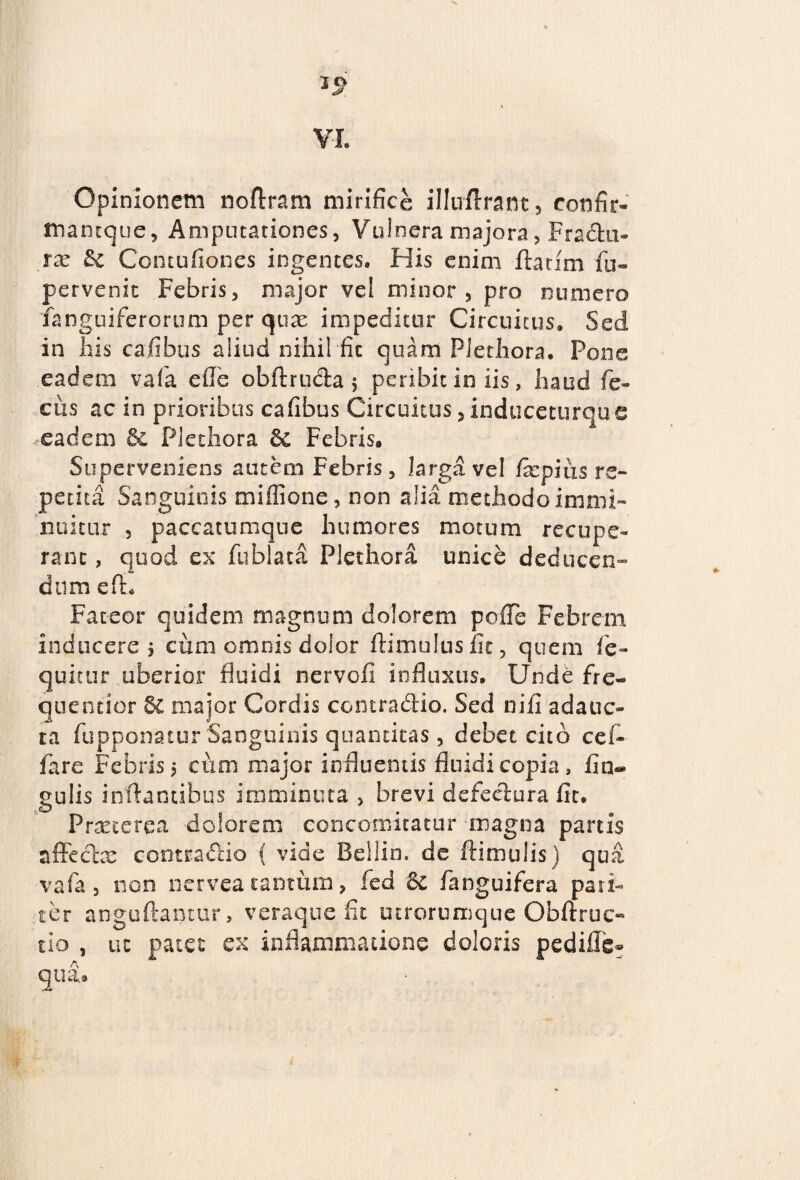 >sf VL Opinionem noftram mirifice illuflrant, confir- mancque, Amputationes, Vulnera majora, Fradti- rx &c Contuiiones ingentes. His enim flarim fu» pervenit Febris, major vel minor, pro numero fanguiferorum per qux impeditur Circuitus» Sed in ilis cafibus aliud nihil fit quam PJethora. Pone eadem vafa ede obftrudia 5 peribit in iis, haud fe- ciis ac in prioribus cafibus Circuitus, induceturque eadem & Plethora 6c Febris. Superveniens autem Febris, larga vel /xpius re¬ petita Sanguinis miflione, non alia methodo immi¬ nuitur , paccatumque humores motum recupe¬ rant , quod ex* fublata Plethora unice deducen» dum efh Fateor quidem magnum dolorem pofTe Febrem inducere 5 cum omnis dolor flimulus fit, quem jfe- quitur uberior fluidi nervofi influxus. Unde fre- ciueotior 6c major Cordis contractio. Sed nifi adauc¬ ta fupponatur'Sanguinis quantitas, debet cito cef- fare Febris 5 cum major influentis fluidi copia, lin¬ gulis inflantibus imminuta , brevi defectura fit. Praeterea dolorem concomitatur -magna partis affeclx contractio { vide Bellin. de ftimulis) qua vafa, non nerveatantum, fed 5c fanguifera pari¬ ter anguftantur, veraque fit utrorumque Obftruc- tio , ut patet ex inflammatione doloris pedifle- aua»