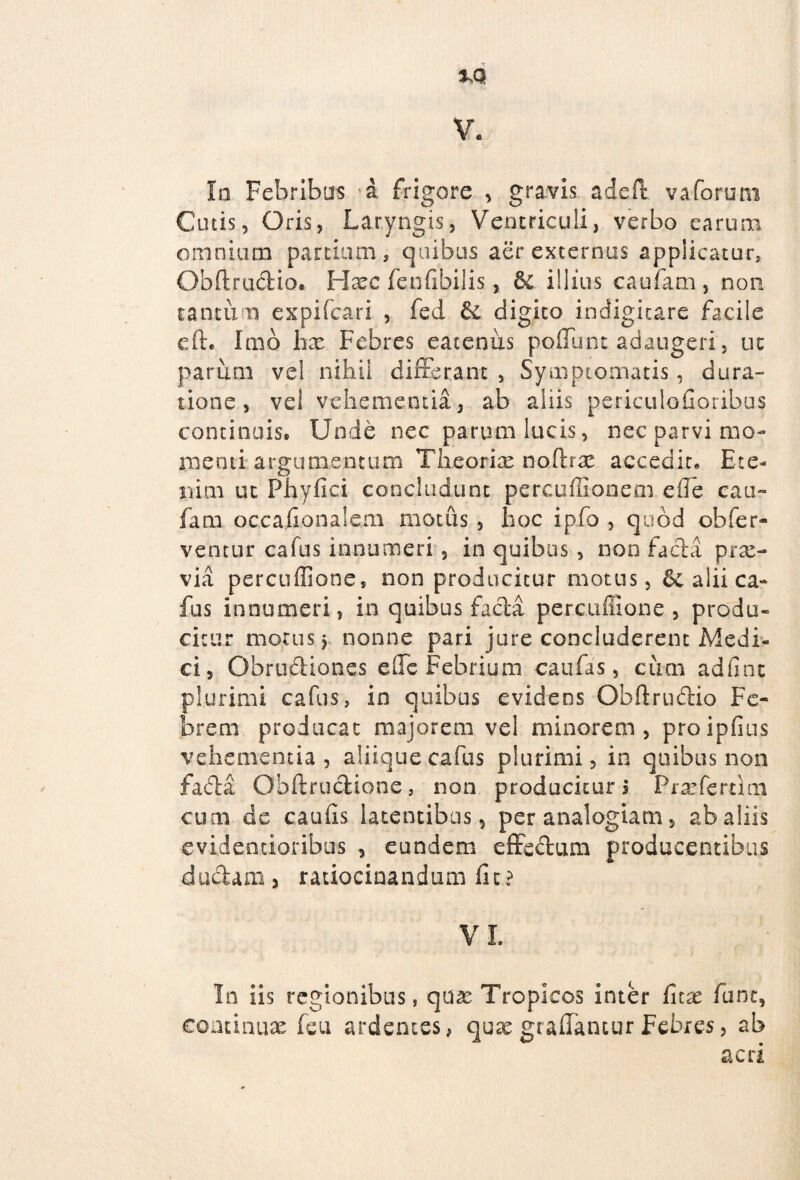 tM V. In Febribus a frigore , gravis adeft vaforum Cutis 5 Oris, Laryngis, Ventriculi, verbo earum omnium partium, quibus aer externus applicatur, Qbftrudio. Hazc fenfibilis, & illius caufam , non tantum expifcari , fed & digito indigicare facile efte Imo hx Febres eatenixs poliunt adaugeri, ut parum vel nihil differant , Symptomatis, dura¬ tione , vel vehementia 3 ab aliis periculofioribus continuis* Unde nec parum lucis, nec parvi mo¬ menti argumentum Theorix noffirx accedit* Ete¬ nim ut Phyfici concludunt pereuffionem efle cau¬ fam occaiionalem motus , hoc ipfo , quod obfer- ventur cafus innumeri , in quibus, non facla prx- via percuffione, non producitur motus, alii ca¬ fus innumeri, in quibus facta percuffione , produ¬ citur motus > nonne pari jure concluderent Medi¬ ci, Obrudiones effc Febrium caufas, cum adfint plurimi cafus, in quibus evidens Obftrudio Fe¬ brem producat majorem vel minorem, proipfius vehementia, aliique cafus plurimi, in quibus non fada Qhftrudione, non producitur! Prxfertim cum de caulis latentibus, per analogiam, ab aliis ■evidentioribus , eundem effedum producentibus duciani 3 ratiocinandum iit? VI, In iis regionibus, qux Tropicos inter fnx fune, continux feu ardentes, qux graffancur Febres, ab acri