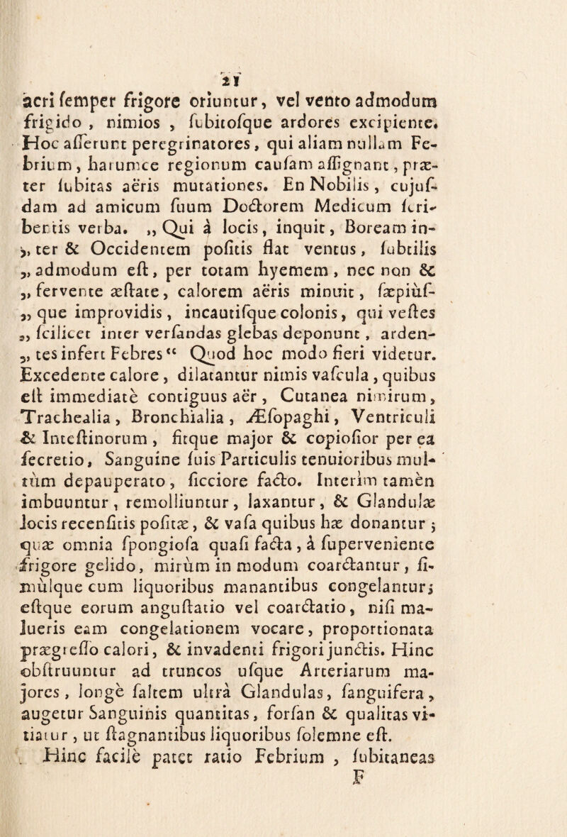 It acri femper frigore oriuntur, vel vento admodum frigido , nimios , fubitofque ardores excipiente* Hoc allerunt peregrinatores, qui aliam nullam Fe¬ brium , har ume e regionum caulam affignanc, prae- ter lubitas aeris mutationes* En Nobilis, cujuf- dam ad amicum fuum Dodorem Medicum feri-* bertis verba* ,, Qui a locis, inquit, Boream in¬ iter & Occidentem pofitis flat ventus, fubtiiis „ admodum eft, per totam hyemem, nec non Bc „ fervente aeftate, calorem aeris minuit, fepiuf- que improvidis, incautifque colonis, qui vertes s, fcilicet inter verlandas glebas deponunt, arden- 3? tes infert Febres<c Quod hoc modo fieri videtur. Excedente calore , dilatantur nimis vafcula , quibus clt immediate contiguus aer , Cutanea nimirum. Trachealia, Bronchialia, .iEfopaghi, Ventriculi & Inteftinortim , fitque major Bc copiofior per ea fecretio. Sanguine luis Particulis tenuioribus mul¬ tum depauperato, ficciore facio. Interim tamen imbuuntur, remolliuntur, laxantur, Bc Glandulae jocis recenfitis politae, Bc vafa quibus hx donantur 5 quae omnia fpongiofa quali fada , 4 fuperveniente frigore gelido, mirum in modum coardantur, fi- mulque cum liquoribus manantibus congelantur j eftque eorum angurtatio vel coardatio, nili ma¬ lueris eam congelationem vocare, proportionata praegreflo calori, Bc invadenti frigori jundis. Hinc obrtruuntur ad truncos ufque Arteriarum ma¬ jores, longe faltem ultra Glandulas, fanguifera, augetur Sanguinis quantitas, forfan & qualitas vi- tiaiur, ut ftagnamibus liquoribus folemne eft. Hinc facile patee ratio Febrium , lubitaneas F