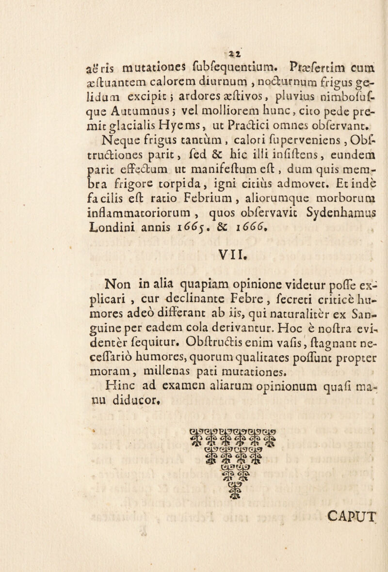aeris mutationes fubfequentium. Praeferri m cum ^eftuancem calorem diurnum , nodurnum frigus ge¬ lidum excipit j ardores aeftivos, pluvius nimbofuf- que Autumnus 5 vel molliorem hunc, cito pede pre¬ mit glacialis Hye ms, ut Pradici omnes obfervant. Neque frigus tantum , calori fuperveniens, Obf- trudiones parit, fed Sc hic illi infiftens, eundem paric effedum ut manifeftum eft, dum quis mem¬ bra frigore torpida, igni citius admovet. Et inde facilis eft ratio Febrium, aliorumque morborum inflammatoriorum , quos obfervavic Sydenhamus Londini annis 166$e Sc i6669 VII. Non in alia quapiam opinione videtur poffe ex¬ plicari , cur declinante Febre, fecreti critice hu¬ mores adeo differant ab iis, qui naturaliter ex San¬ guine per eadem cola derivantur. Hoc e noftra evh, denter fequitur. Obftrudis enim vafis, ftagnant ne- cellario humores, quorum qualitates poflunc propter moram , millenas pati mutationes. Hinc ad examen aliarum opinionum quafi ma¬ nu diducor. CAPUT