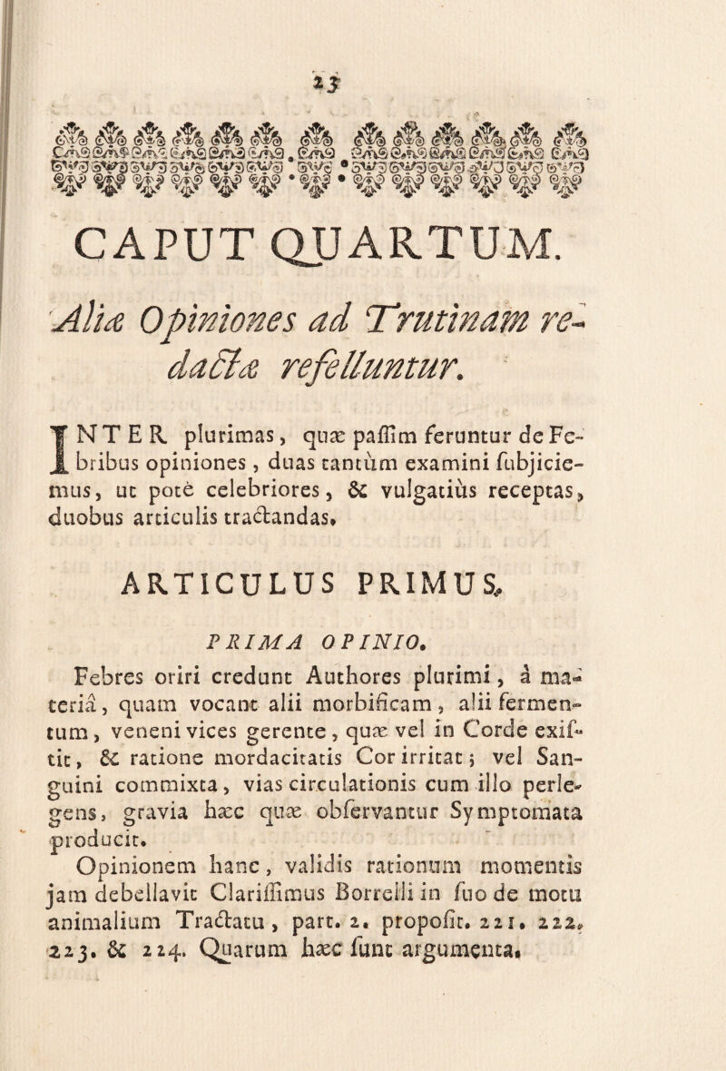 4% 4® A 4k<jf§, #> M C*n9 {5m$ &n& (e^nS S/rU) €/?v9 - 0/K5) &fv® &>n§ @/h& @*nSs &#n£l cAsj 3^3 5W« fevg S^J S^S ® SV55 #*A3 ®i*ej ©^F5 ^ ^$f ^.? ^> «|? ^ <s$? %? %$ CAPUT QUARTUM. 'Alta Opiniones ad Trutinam re- refelluntur, INTER plurimas, quse paflina feruntur dcFe¬ bribus opiniones, duas tantum examini fubjicie- mus, ut pote celebriores, & vulgatius receptas, duobus articulis tractandas» ARTICULUS PRIMUS, J! PRIMA OPINIO. Febres oriri credunt Authores plurimi, a ma- teria, quam vocant alii morbifieam, alii fermen¬ tum, veneni vices gerente, quae vel in Corde exit* tic, ratione mordacitatis Cor irritat 5 vel San¬ guini commixta , vias circulationis cum illo perle¬ gens, gravia hree quae cbfervantur Symptomata producit. Opinionem hanc, validis rationum momentis jam debellavit Clariffimus Borrelliin luo de motu animalium Tra&atu , part. 2. propofit. 221. m, 223. & 224. Quarum haec fune argumenta»