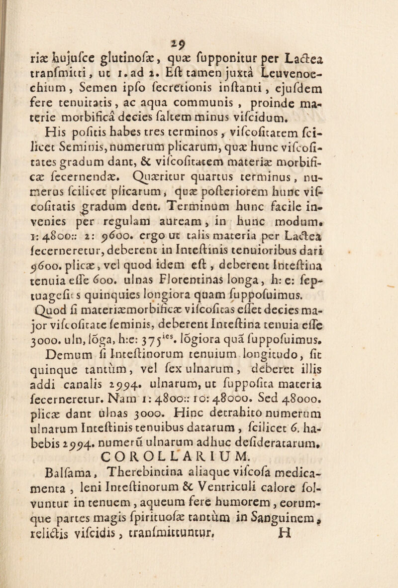 riaeJhujufce glutinoias, quas fupponiturper Ladea tranfmiui, uc i.adi. Eft tamen juxta Leuvenoe- chium, Semen ipfo fecretionis inftanti, ejufdem fere tenuitatis, ac aqua communis , proinde ma¬ terie morbifica decies falcem minus vifcidum. His pofitis habes tres terminos,■ vifcofitatem fci- Jicec Seminis,numerum plicarum, quae hunc vifeofi- tates gradum dant, & vifcofitatem materias morbifi- cx fccernenda. Quasritur quartus terminus, nu¬ meros fciiicec plicarum, quas pofteriorem hunc vi fi* cofiratis gradum dene. Terminum hunc facile in- venies per regulam auream, in hunc modum* 1:4800:; z: 5)600. ergo ut talis materia per Ladea fecerneretur, deberent in I nt e fi: inis tenuioribus dari 9600. plicas, vel quod idem eft , deberent Inteftina tenuia efle 600. ulnas Florentinas longa, h;e: fep- tuagefit s quinquies longiora quam fuppofuimus. Quod fi materiasmorbificas vifeofitas eflet decies ma¬ jor vifeoficate feminis, deberent Inteftina tenuia effe 3000. uln,loga, h:e: 37jies. logiora qua fuppofuimus* Demum fi Inteftinorum tenuium longitudo, fit quinque tantum, vel fex ulnarum, deberet illis addi canalis 25^4. ulnarum, ut fuppofica materia fecerneretur. Nam 1: 4800:: 1 o: 48000. Sed 48000. plicas dant ulnas 3000. Hinc detrahito numerum ulnarum Inteftinis tenuibus datarum , fcilicet 6. ha¬ bebis 25?5)4. numeru ulnarum adhuc defideratarum* COROLLARIUM. Balfama, Therebincina aliaque vifeofa medica¬ menta , leni Inteftinorum & Ventriculi calore fol- vuntur in tenuem, aqueum fere humorem, eorum- que partes magis fpirituofas tantum in Sanguinem * relidis vifeidis, tranfmucuntwr, H