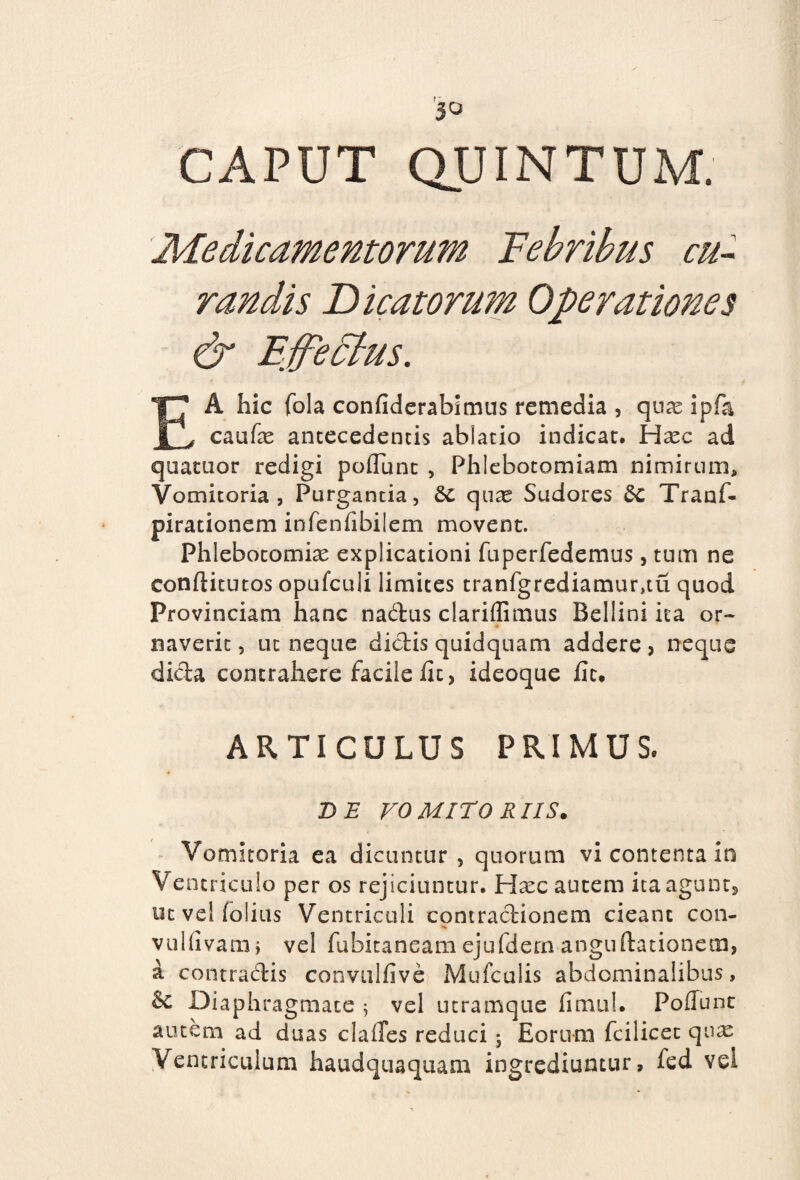 CAPUT QUINTUM. cu¬ randis Dicatorum Operationes & Effectus. EA hic fola confiderabimus remedia , quas ipfa caufas antecedentis ablatio indicat, Hasc ad quatuor redigi poflunt , Phlebotomiam nimirum. Vomitoria, Purgantia, 6c quas Sudores &c Tranf- pirationem infenfibilem movent. Phlebotomias explicationi fuperfedemus, tum ne conftitutos opufculi limites tranfgrediamur,tu quod Provinciam hanc nadus clariflimus Bellini ita or¬ naverit, ut neque didis quidquam addere, neque dida contrahere facile fit, ideoque fit. ARTICULUS PRIMUS. de roMiroRIIS. Vomitoria ea dicuntur, quorum vi contenta in Ventriculo per os rejiciuntur. Hasc autem ita agunt, ut ve! (dius Ventriculi contractionem cieant con- vulfivam, vel fubitaneamejufdern anguftationem, a contradis convulfive Mufcalis abdominalibus, & Diaphragmate 5 vel utramque fi mu!. Poliunt autem ad duas clailes reduci; Eorum fcilicet qux Ventriculum haudquaquam ingrediuntur, fed vel