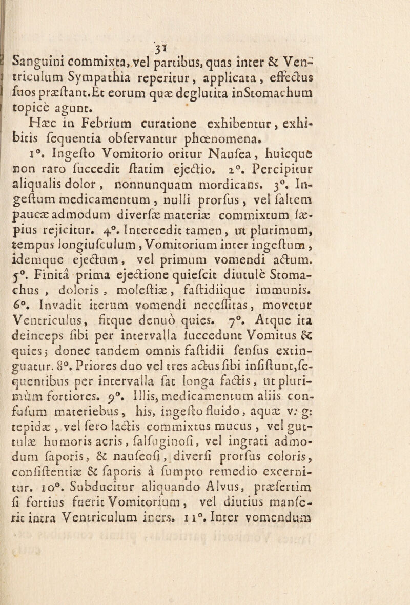 3 Sanguini commixta, vel panibus, quas inter & Ven- \ triculum Sympathia repetitur, applicata, efiFecflus 1 fuos proflant.Et eorum quas deglutita inStomachum f topice agunt. Ha^c in Febrium curatione exhibentur, exhi¬ bitis fequentia obfervancur phoenomena. i°. Ingefto Vomitorio oritur Naufea, huicque non raro fuccedit llatim ejedio. i°. Percipitur aliqualis dolor , nonnunquam mordicans. 30. In- geftum medicamentum , nulli prorfus , vel faltem paucae admodum diverfe materise commixtum im¬ pius rejicitur. 40. Intercedit tamen, trt plurimum, tempus longiufculum , Vomitorium inter ingeflum , idemque ejedtum, vel primum vomendi a cluni. 50. Finita prima ejeclione quiefcit diutule Stoma¬ chus , doloris, moleftiae, faftidiique immunis. 6°. Invadit iterum vomendi neceflitas, movetur Ventriculus, fitque denuo quies. 70. Atque ita deinceps libi per intervalla luccedunt Vomitus &C quies, donec tandem omnis faftidii fenfus extin- guacur. 8°. Priores duo vel tres actus fibi infiftunc,fe- quencibus per intervalla fac longa fadis, tu pluri¬ mum fortiores. 5)0. Illis, medicamentum aliis con- fufurn materiebus, his, ingefto fluido, aquae v: g: tepidae , vel fero iachis commixtus nuicus, vel gut¬ tulae humoris acris, falfuginofi, vel ingrati admo¬ dum faporis, & naufeofi, diverfi prorfus coloris, confidentias & faporis a fumpto remedio excerni¬ tur. io0. Subducitur aliquando Alvus, praefenim fi fortius fuerit Vomitorium, vel diutius manfe- ric intra Ventriculum iners. n°. Inter vomendum
