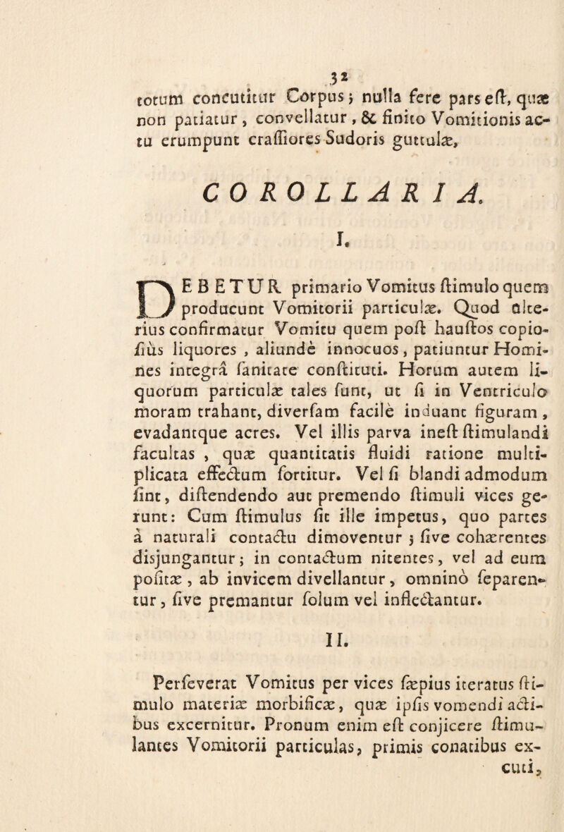 3* rotum concutitur Corpus 5 nulla fere parsefl, quas non patiatur, convellatur ,& finito Vomitionis ac¬ tu erumpunt craffiores Sudoris guttula, COROLLARIA. 1. A DEBETUR primario Vomicus (limulo quem producunt Vomitorii particulae. Quod alte¬ rius confirmatur Vomitu quem pofl hauftos copio- fius liquores , aliunde innocuos, patiuntur Homi¬ nes integra fanitate conftituti. Horum autem li¬ quorum particulae tales funt, ut fi in Ventriculo moram trahant, diverfam facile induant figuram , evadantque acres. Vel illis parva ineft flimulandi facultas , quae quantitatis fluidi ratione multi¬ plicata effectum fortitur. Vel fi blandi admodum fint, diftendendo aut premendo flimuli vices ge¬ runt: Cum ftimulus fit ille impetus, quo partes a naturali contadu dimoventur 5 five cohaerentes disjungantur; in contactum nitentes, vel ad eum poiitce , ab invicem divellantur, omnino feparex> cur, (ive premantur folum vel infleblantur. II. Perfeverat Vomicus per vices fepius iteratus (li¬ mulo materias morbifica?, qu^ ipfis vomendi acti¬ bus excernitur. Pronum enim efl: conjicere flimu- lances Vomitorii particulas, primis conatibus ex- • cuti.