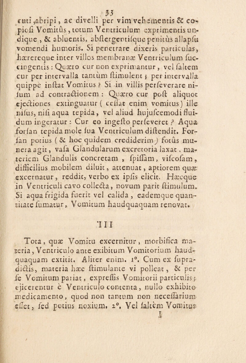 cuti ,abripi, ac divelli per vim vehementis co¬ pidi Vomitus, totum Ventriculum exprimentis un¬ dique , abluentis, abflergentifque penitus allapfu vomendi humoris. Si penetrare dixeris particulas, hxrereque inter vilios membranas Ventriculum fuc¬ em geni is : Qu^ro cur non exprimantur , vel faltem cur per intervalla tantum flimulent ; per intervalla quippe inflat Vomitus ? Si in villis per/e verare ni- ium ad contractionem : Quasro cur pofl aliquot ejectiones extinguatur ( ce flat enim vomitus) ille nilus, nifi aqua tepida, vel aliud hujufcemodiflui¬ dum ingeratur : Cur eo ingefto perfeveret ? Aqua forfan tepida mole fua Ventriculum diflendit. For- fan potius ( Sc hoc quidem crediderim) fotus mu¬ nera agit, vafa Glandularum excretoria iaxat, ma¬ teriem Glandulis concretam , fpifTam, vifeofam , difficilius mobilem diluit, attenuat, aptiorem quas excernatur, reddit, verbo ex ipfis elicit. Hxeque in Ventriculi cavo collega, novum parit ftimulum. Si aqua frigida fuerit vel calida, eademque quan¬ titate fumatur. Vomitum haudquaquam renovat. III Tota, quas Vomitu excernitur * morbifica ma¬ teria , Ventriculo ante exibitum Vomitorium haud- quaquam extitit. Aliter enim. i°. Cum ex fu pra¬ edetis, materia hasc ftimulante vi polleat, & per fe Vomitum pariat, expreffis Vomitorii particulis $. ejiceremur e Ventriculo contenta, nullo exhibito medicamento, quod non tantum non neceffarium dfet, fed potius noxium. 20* Vel faltem Vomitus